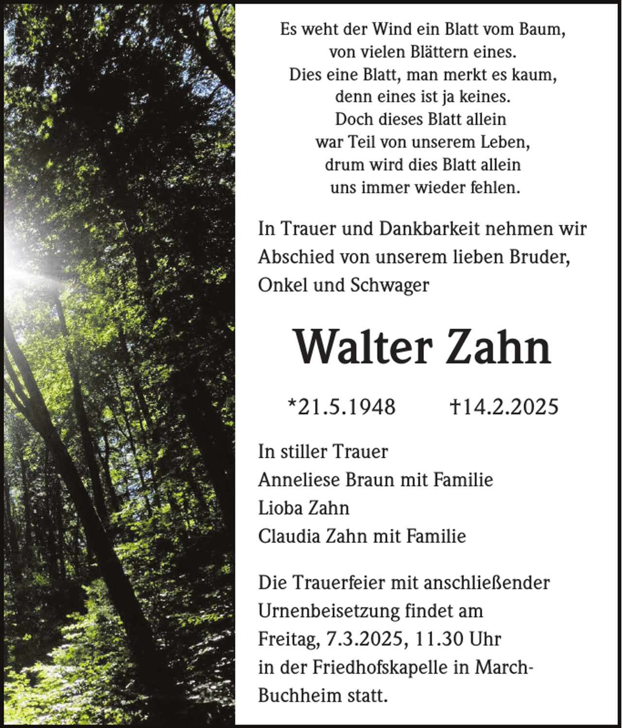<p>Es weht der Wind ein Blatt vom Baum,<br />von vielen Blättern eines.<br />Dies eine Blatt, man merkt es kaum,<br />denn eines ist ja keines.<br />Doch dieses Blatt allein<br />war Teil von unserem Leben,<br />drum wird dies Blatt allein<br />uns immer wieder fehlen.</p><p>In Trauer und Dankbarkeit nehmen wir<br />Abschied von unserem lieben Bruder,<br />Onkel und Schwager</p><p>Walter Zahn<br />*21.5.1948</p><p>†14.2.2025</p><p>In stiller Trauer<br />Anneliese Braun mit Familie<br />Lioba Zahn<br />Claudia Zahn mit Familie<br />Die Trauerfeier mit anschließender<br />Urnenbeisetzung findet am<br />Freitag, 7.3.2025, 11.30 Uhr<br />in der Friedhofskapelle in MarchBuchheim statt.</p>