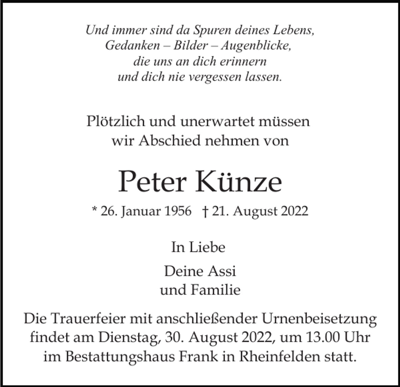 <p>Und immer sind da Spuren deines Lebens,<br />Gedanken – Bilder – Augenblicke,<br />die uns an dich erinnern<br />und dich nie vergessen lassen.</p><p>Plötzlich und unerwartet müssen<br />wir Abschied nehmen von</p><p>Peter Künze<br />* 26. Januar 1956 † 21. August 2022</p><p>In Liebe<br />Deine Assi<br />und Familie<br />Die Trauerfeier mit anschließender Urnenbeisetzung<br />findet am Dienstag, 30. August 2022, um 13.00 Uhr<br />im Bestattungshaus Frank in Rheinfelden statt.</p>
