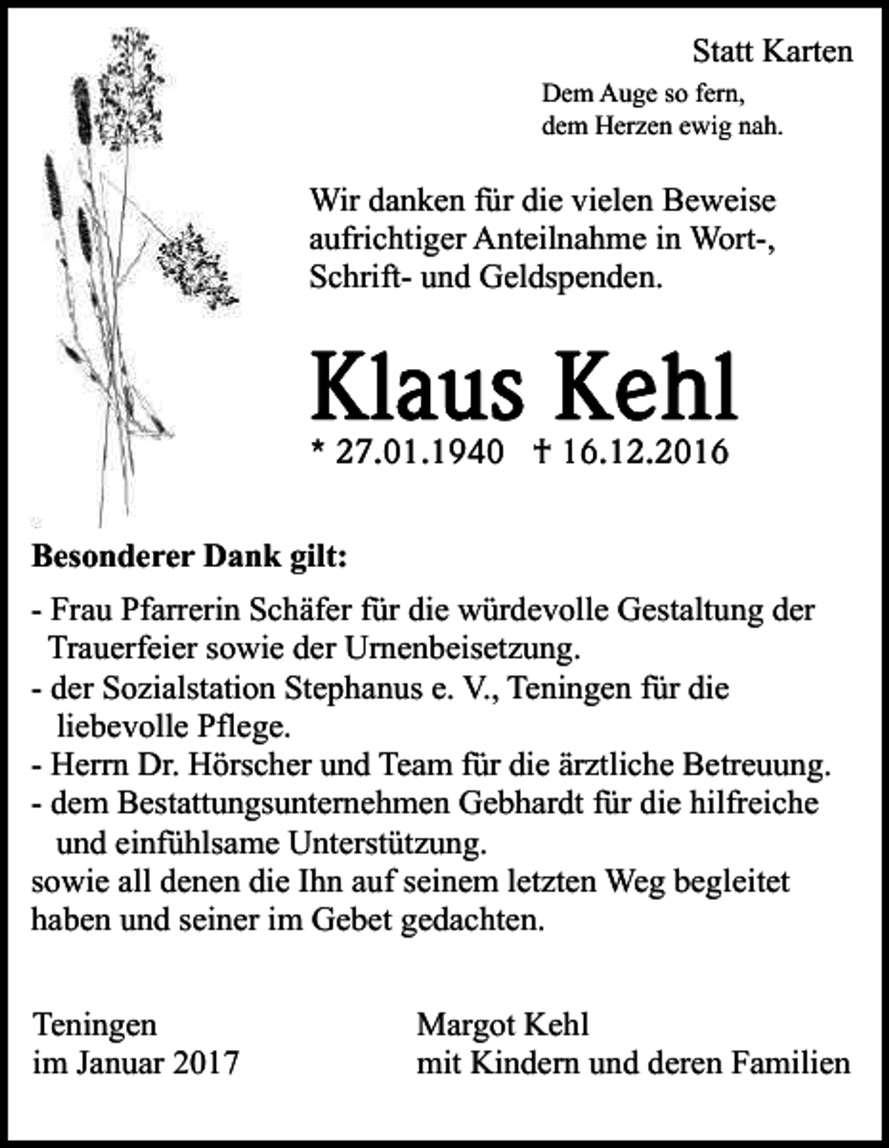 <p>Danksagung</p><p>Statt Karten<br />Dem Auge so fern,<br />dem Herzen ewig nah.</p><p>Wir danken für die vielen Beweise<br />aufrichtiger Anteilnahme in Wort-,<br />Schrift- und Geldspenden.</p><p>* 27.01.1940 † 16.12.2016<br />Besonderer Dank gilt:<br />- Frau Pfarrerin Schäfer für die würdevolle Gestaltung der<br />Trauerfeier sowie der Urnenbeisetzung.<br />- der Sozialstation Stephanus e. V., Teningen für die<br />liebevolle Pflege.<br />- Herrn Dr. Hörscher und Team für die ärztliche Betreuung.<br />- dem Bestattungsunternehmen Gebhardt für die hilfreiche<br />und einfühlsame Unterstützung.<br />sowie all denen die Ihn auf seinem letzten Weg begleitet<br />haben und seiner im Gebet gedachten.<br />Teningen<br />im Januar 2017</p><p>Margot Kehl<br />mit Kindern und deren Familien</p>