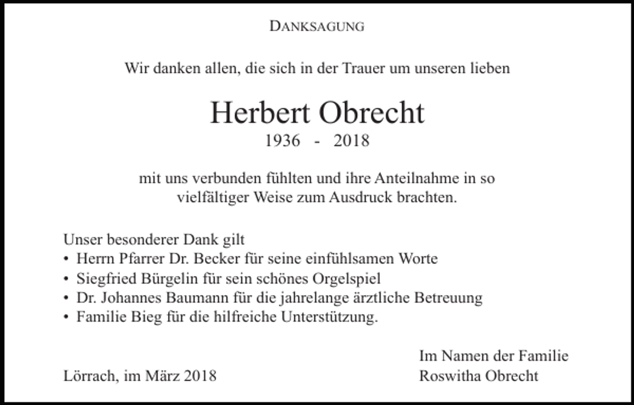 <p>DANKSAGUNG<br />Wir danken allen, die sich in der Trauer um unseren lieben</p><p>Herbert Obrecht<br />1936 - 2018</p><p>mit uns verbunden fühlten und ihre Anteilnahme in so<br />vielfältiger Weise zum Ausdruck brachten.<br />Unser besonderer Dank gilt<br />• Herrn Pfarrer Dr. Becker für seine einfühlsamen Worte<br />• Siegfried Bürgelin für sein schönes Orgelspiel<br />• Dr. Johannes Baumann für die jahrelange ärztliche Betreuung<br />• Familie Bieg für die hilfreiche Unterstützung.<br />Lörrach, im März 2018</p><p>Im Namen der Familie<br />Roswitha Obrecht</p>