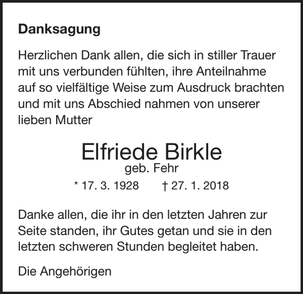 <p>Danksagung<br />Herzlichen Dank allen, die sich in stiller Trauer<br />mit uns verbunden fühlten, ihre Anteilnahme<br />auf so vielfältige Weise zum Ausdruck brachten<br />und mit uns Abschied nahmen von unserer<br />lieben Mutter</p><p>Elfriede Birkle<br />geb. Fehr</p><p>* 17. 3. 1928 † 27. 1. 2018</p><p>Danke allen, die ihr in den letzten Jahren zur<br />Seite standen, ihr Gutes getan und sie in den<br />letzten schweren Stunden begleitet haben.<br />Die Angehörigen</p>