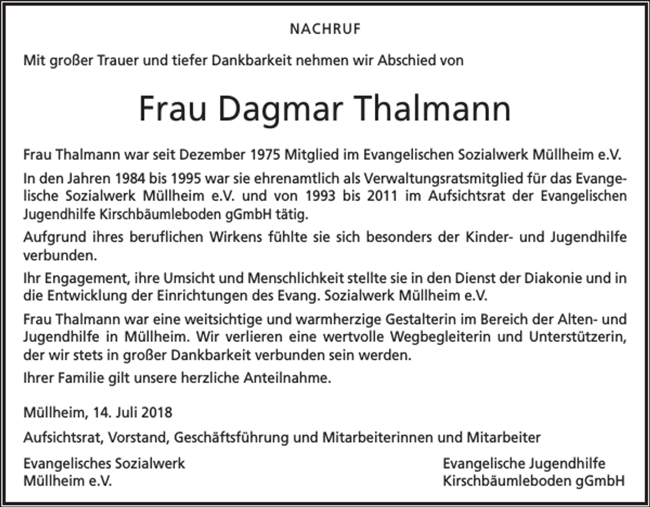 <p>NACHRUF<br />Mit großer Trauer und tiefer Dankbarkeit nehmen wir A<br />­ bschied von</p><p>Frau Dagmar Thalmann<br />Frau Thalmann war seit Dezember 1975 Mitglied im E<br />­ vangelischen Sozialwerk Müllheim e.V.<br />In den Jahren 1984 bis 1995 war sie ehrenamtlich als Verwaltungsratsmitglied für das Evan­ge­<br />lische Sozialwerk Müllheim e.V. und von 1993 bis 2011 im Aufsichtsrat der Evangelischen<br />Jugend­hilfe Kirschbäumleboden gGmbH tätig.<br />Aufgrund ihres beruflichen Wirkens fühlte sie sich besonders der Kinder- und Jugendhilfe<br />verbunden.<br />Ihr Engagement, ihre Umsicht und Menschlichkeit stellte sie in den Dienst der Diakonie und in<br />die Entwicklung der Einrichtungen des Evang. Sozialwerk Müllheim e.V.<br />Frau Thalmann war eine weitsichtige und warmherzige Gestalterin im Bereich der Alten- und<br />Jugendhilfe in Müllheim. Wir verlieren eine wertvolle Wegbegleiterin und Unterstützerin,<br />der wir stets in großer Dankbarkeit verbunden sein werden.<br />Ihrer Familie gilt unsere herzliche Anteilnahme.<br />Müllheim, 14. Juli 2018<br />Aufsichtsrat, Vorstand, Geschäftsführung und Mitarbeiterinnen und Mitarbeiter<br />Evangelisches Sozialwerk<br />Müllheim e.V.</p><p>Evangelische Jugendhilfe<br />Kirschbäumleboden gGmbH</p>