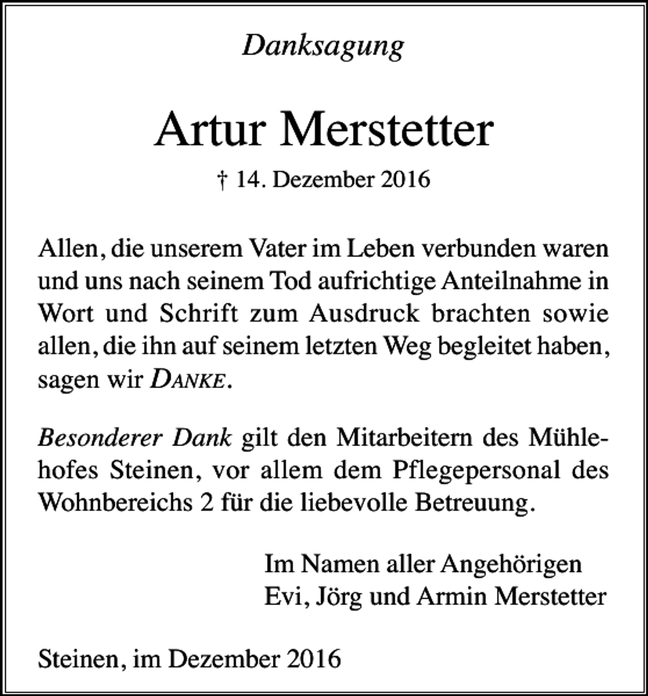 <p>Danksagung</p><p>Artur Merstetter<br />† 14. Dezember 2016</p><p>Allen, die unserem Vater im Leben verbunden waren<br />und uns nach seinem Tod aufrichtige Anteilnahme in<br />Wort und Schrift zum Ausdruck brachten sowie<br />allen, die ihn auf seinem letzten Weg begleitet haben,<br />sagen wir DANKE.<br />Besonderer Dank gilt den Mitarbeitern des Mühlehofes Steinen, vor allem dem Pflegepersonal des<br />Wohnbereichs 2 für die liebevolle Betreuung.<br />Im Namen aller Angehörigen<br />Evi, Jörg und Armin Merstetter<br />Steinen, im Dezember 2016</p>