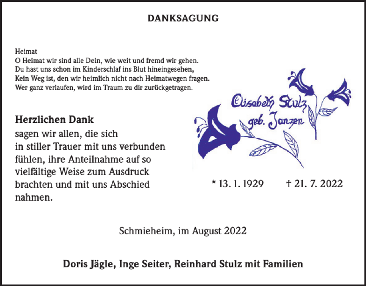 <p>DANKSAGUNG<br />Heimat<br />O Heimat wir sind alle Dein, wie weit und fremd wir gehen.<br />Du hast uns schon im Kinderschlaf ins Blut hineingesehen,<br />Kein Weg ist, den wir heimlich nicht nach Heimatwegen fragen.<br />Wer ganz verlaufen, wird im Traum zu dir zurückgetragen.</p><p>Herzlichen Dank<br />sagen wir allen, die sich<br />in stiller Trauer mit uns verbunden<br />fühlen, ihre Anteilnahme auf so<br />vielfältige Weise zum Ausdruck<br />brachten und mit uns Abschied<br />nahmen.</p><p>* 13. 1. 1929 † 21. 7. 2022</p><p>Schmieheim, im August 2022<br />Doris Jägle, Inge Seiter, Reinhard Stulz mit Familien</p>