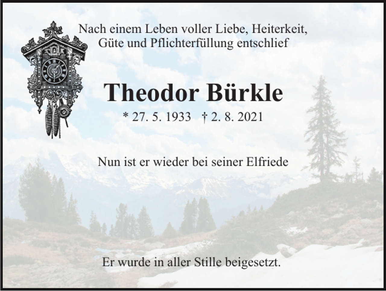 <p>Nach einem Leben voller Liebe, Heiterkeit,<br />Güte und Pflichterfüllung entschlief</p><p>Theodor Bürkle<br />* 27. 5. 1933 † 2. 8. 2021<br />Nun ist er wieder bei seiner Elfriede</p><p>Er wurde in aller Stille beigesetzt.</p>
