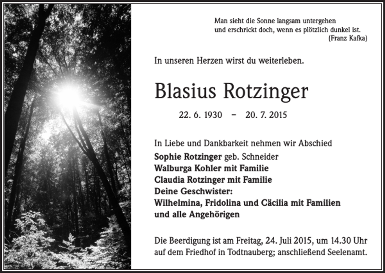 <p>Man sieht die Sonne langsam untergehen<br />und erschrickt doch, wenn es plötzlich dunkel ist.</p><p>(Franz Kafka)</p><p>In unseren Herzen wirst du weiterleben.</p><p>Blasius Rotzinger<br />22. 6. 1930 – 20. 7. 2015<br />In Liebe und Dankbarkeit nehmen wir Abschied<br />Sophie Rotzinger geb. Schneider<br />Walburga Kohler mit Familie<br />Claudia Rotzinger mit Familie<br />Deine Geschwister:<br />Wilhelmina, Fridolina und Cäcilia mit Familien<br />und alle Angehörigen<br />Die Beerdigung ist am Freitag, 24. Juli 2015, um 14.30 Uhr<br />auf dem Friedhof in Todtnauberg; anschließend Seelenamt.</p>