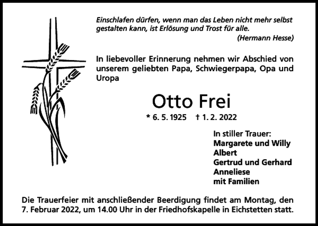 <p>Einschlafen dürfen, wenn man das Leben nicht mehr selbst<br />gestalten kann, ist Erlösung und Trost für alle.</p><p>(Hermann Hesse)</p><p>In liebevoller Erinnerung nehmen wir Abschied von<br />unserem geliebten Papa, Schwiegerpapa, Opa und<br />Uropa</p><p>Otto Frei<br />* 6. 5. 1925</p><p>† 1. 2. 2022<br />In stiller Trauer:<br />Margarete und Willy<br />Albert<br />Gertrud und Gerhard<br />Anneliese<br />mit Familien</p><p>Die Trauerfeier mit anschließender Beerdigung findet am Montag, den<br />7. Februar 2022, um 14.00 Uhr in der Friedhofskapelle in Eichstetten statt.</p>