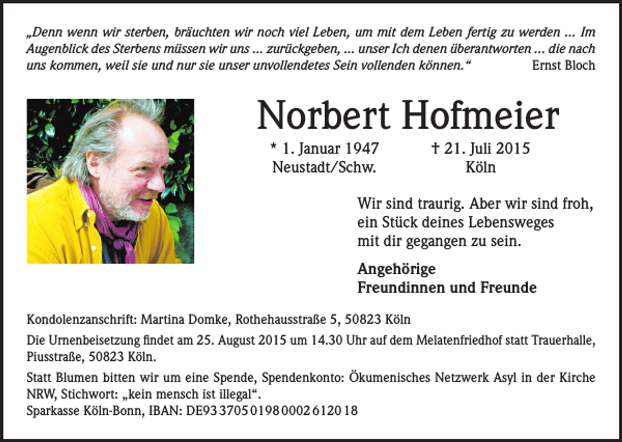 <p>„Denn wenn wir sterben, bräuchten wir noch viel Leben, um mit dem Leben fertig zu werden ... Im<br />Augenblick des Sterbens müssen wir uns ... zurückgeben, ... unser Ich denen überantworten ... die nach<br />uns kommen, weil sie und nur sie unser unvollendetes Sein vollenden können.“<br />Ernst Bloch</p><p>Norbert Hofmeier<br />* 1. Januar 1947<br />† 21. Juli 2015<br />Neustadt/Schw. Köln<br />Wir sind traurig. Aber wir sind froh,<br />ein Stück deines Lebensweges<br />mit dir gegangen zu sein.<br />Angehörige<br />Freundinnen und Freunde</p><p>Kondolenzanschrift: Martina Domke, Rothehausstraße 5, 50823 Köln<br />Die Urnenbeisetzung findet am 25. August 2015 um 14.30 Uhr auf dem Melatenfriedhof statt Trauerhalle,<br />Piusstraße, 50823 Köln.<br />Statt Blumen bitten wir um eine Spende, Spendenkonto: Ökumenisches Netzwerk Asyl in der Kirche<br />NRW, Stichwort: „kein mensch ist illegal“.<br />Sparkasse Köln-Bonn, IBAN: DE9705 0198 0002 6120 18</p>