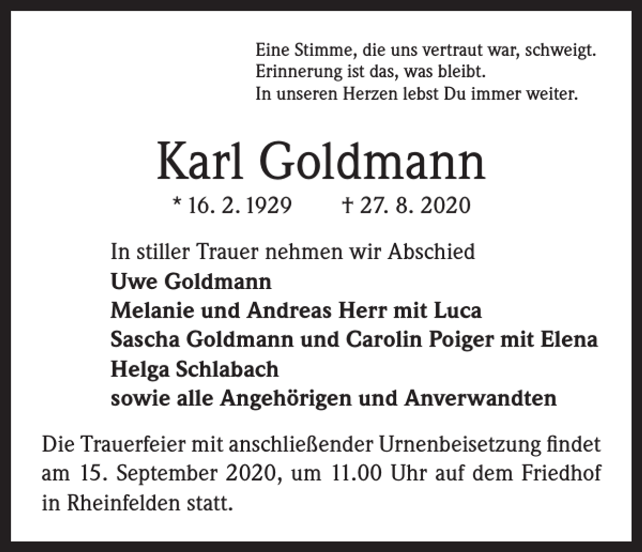 <p>Eine Stimme, die uns vertraut war, schweigt.<br />Erinnerung ist das, was bleibt.<br />In unseren Herzen lebst Du immer weiter.</p><p>Karl Goldmann<br />* 16. 2. 1929 † 27. 8. 2020</p><p>In stiller Trauer nehmen wir Abschied<br />Uwe Goldmann<br />Melanie und Andreas Herr mit Luca<br />Sascha Goldmann und Carolin Poiger mit Elena<br />Helga Schlabach<br />sowie alle Angehörigen und Anverwandten<br />Die Trauerfeier mit anschließender Urnenbeisetzung findet<br />am 15. September 2020, um 11.00 Uhr auf dem Friedhof<br />in Rheinfelden statt.</p>