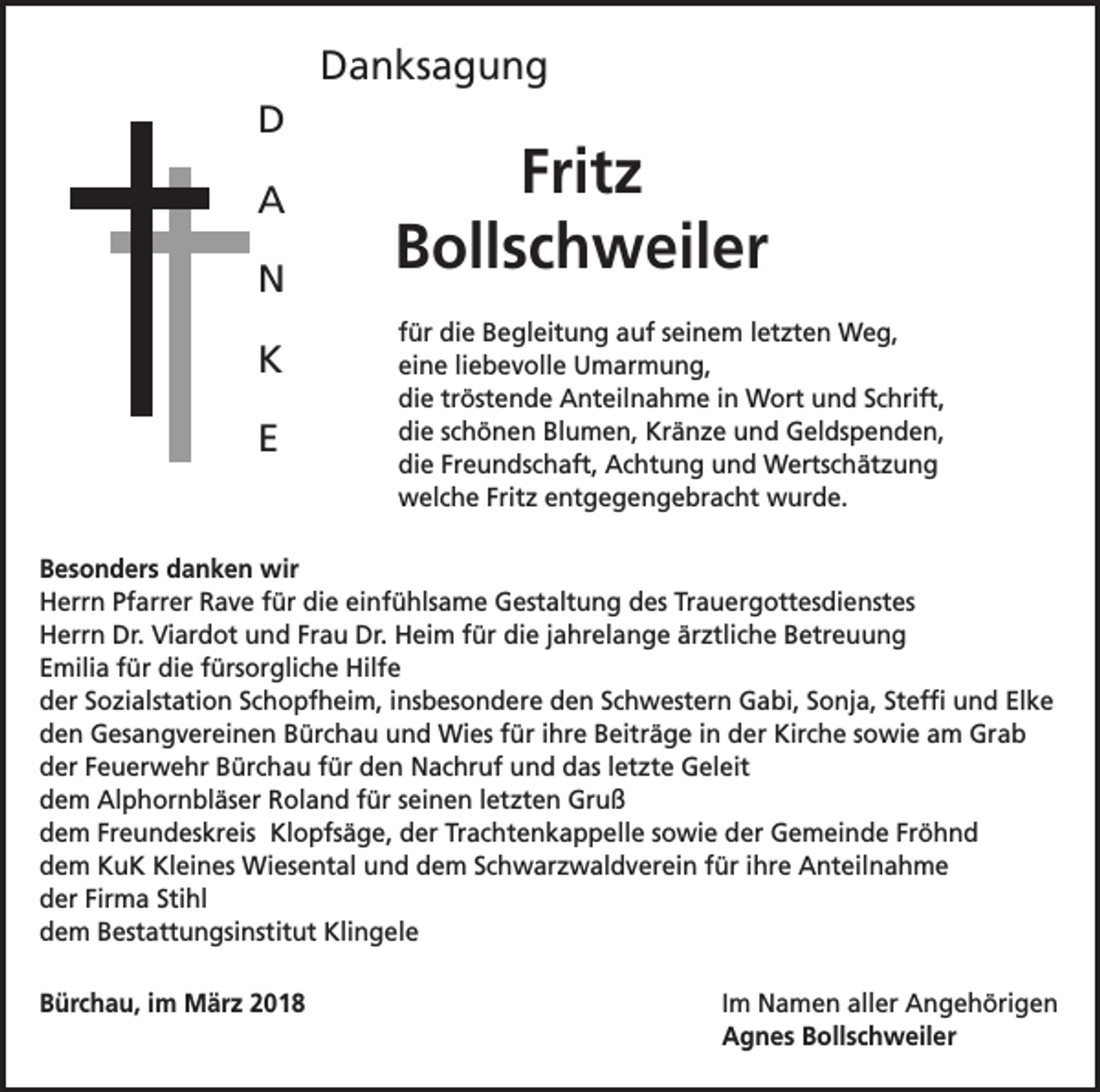 <p>Danksagung<br />D<br />A<br />N<br />K<br />E</p><p>Fritz<br />Bollschweiler<br />für die Begleitung auf seinem letzten Weg,<br />eine liebevolle Umarmung,<br />die tröstende Anteilnahme in Wort und Schrift,<br />die schönen Blumen, Kränze und Geldspenden,<br />die Freundschaft, Achtung und Wertschätzung<br />welche Fritz entgegengebracht wurde.</p><p>Besonders danken wir<br />Herrn Pfarrer Rave für die einfühlsame Gestaltung des Trauergottesdienstes<br />Herrn Dr. Viardot und Frau Dr. Heim für die jahrelange ärztliche Betreuung<br />Emilia für die fürsorgliche Hilfe<br />der Sozialstation Schopfheim, insbesondere den Schwestern Gabi, Sonja, Steffi und Elke<br />den Gesangvereinen Bürchau und Wies für ihre Beiträge in der Kirche sowie am Grab<br />der Feuerwehr Bürchau für den Nachruf und das letzte Geleit<br />dem Alphornbläser Roland für seinen letzten Gruß<br />dem Freundeskreis Klopfsäge, der Trachtenkappelle sowie der Gemeinde Fröhnd<br />dem KuK Kleines Wiesental und dem Schwarzwaldverein für ihre Anteilnahme<br />der Firma Stihl<br />dem Bestattungsinstitut Klingele<br />Bürchau, im März 2018 Im Namen aller Angehörigen<br />Agnes Bollschweiler</p>