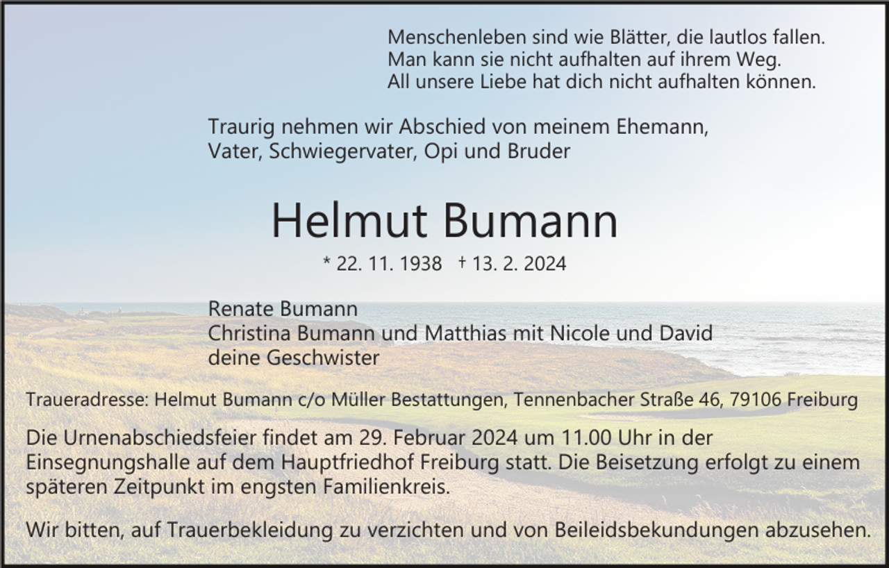 <p>Menschenleben sind wie Blätter, die lautlos fallen.<br />Man kann sie nicht aufhalten auf ihrem Weg.<br />All unsere Liebe hat dich nicht aufhalten können.</p><p>Traurig nehmen wir Abschied von meinem Ehemann,<br />Vater, Schwiegervater, Opi und Bruder</p><p>Helmut Bumann<br />* 22. 11. 1938 † 13. 2. 2024</p><p>Renate Bumann<br />Christina Bumann und Matthias mit Nicole und David<br />deine Geschwister<br />Traueradresse: Helmut Bumann c/o Müller Bestattungen, Tennenbacher Straße 46, 79106 Freiburg</p><p>Die Urnenabschiedsfeier findet am 29. Februar 2024 um 11.00 Uhr in der<br />Einsegnungshalle auf dem Hauptfriedhof Freiburg statt. Die Beisetzung erfolgt zu einem<br />späteren Zeitpunkt im engsten Familienkreis.<br />Wir bitten, auf Trauerbekleidung zu verzichten und von Beileidsbekundungen abzusehen.</p>