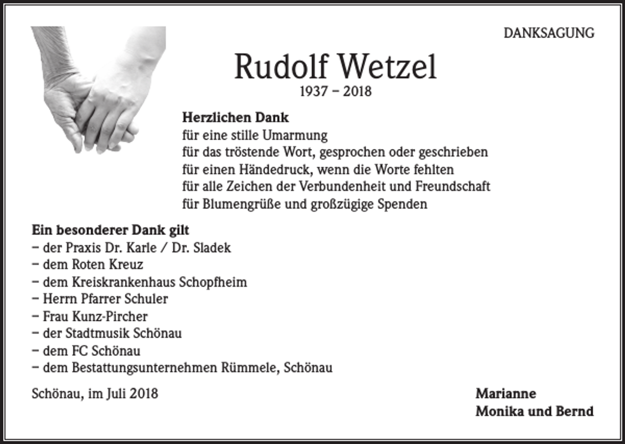 <p>DANKSAGUNG</p><p>Rudolf Wetzel<br />1937 – 2018</p><p>Herzlichen Dank<br />für eine stille Umarmung<br />für das tröstende Wort, gesprochen oder geschrieben<br />für einen Händedruck, wenn die Worte fehlten<br />für alle Zeichen der Verbundenheit und Freundschaft<br />für Blumengrüße und großzügige Spenden<br />Ein besonderer Dank gilt<br />– der Praxis Dr. Karle / Dr. Sladek<br />– dem Roten Kreuz<br />– dem Kreiskrankenhaus Schopfheim<br />– Herrn Pfarrer Schuler<br />– Frau Kunz-Pircher<br />– der Stadtmusik Schönau<br />– dem FC Schönau<br />– dem Bestattungsunternehmen Rümmele, Schönau<br />Schönau, im Juli 2018</p><p>Marianne<br />Monika und Bernd</p>