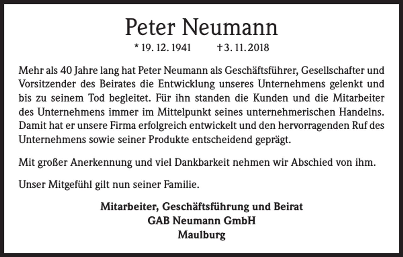 <p>Peter Neumann<br />* 19. 12. 1941 † 3. 11. 2018</p><p>Mehr als 40 Jahre lang hat Peter Neumann als Geschäftsführer, Gesellschafter und<br />Vorsitzender des Beirates die Entwicklung unseres Unternehmens gelenkt und<br />bis zu seinem Tod begleitet. Für ihn standen die Kunden und die Mitarbeiter<br />des Unternehmens immer im Mittelpunkt seines unternehmerischen Handelns.<br />Damit hat er unsere Firma erfolgreich entwickelt und den hervorragenden Ruf des<br />Unternehmens sowie seiner Produkte entscheidend geprägt.<br />Mit großer Anerkennung und viel Dankbarkeit nehmen wir Abschied von ihm.<br />Unser Mitgefühl gilt nun seiner Familie.<br />Mitarbeiter, Geschäftsführung und Beirat<br />GAB Neumann GmbH<br />Maulburg</p>