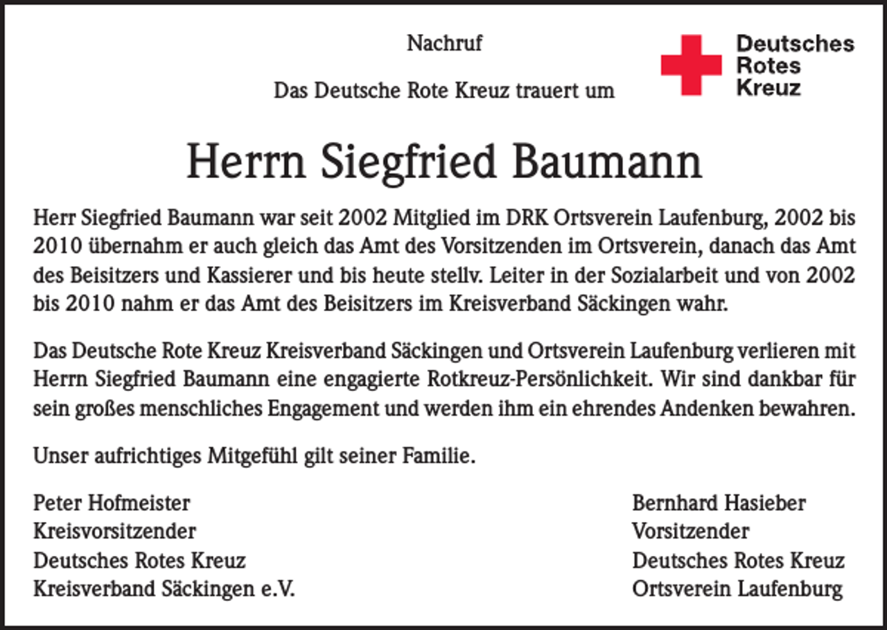 <p>Nachruf<br />Das Deutsche Rote Kreuz trauert um</p><p>Herrn Siegfried Baumann<br />Herr Siegfried Baumann war seit 2002 Mitglied im DRK Ortsverein Laufenburg, 2002 bis<br />2010 übernahm er auch gleich das Amt des Vorsitzenden im Ortsverein, danach das Amt<br />des Beisitzers und Kassierer und bis heute stellv. Leiter in der Sozialarbeit und von 2002<br />bis 2010 nahm er das Amt des Beisitzers im Kreisverband Säckingen wahr.<br />Das Deutsche Rote Kreuz Kreisverband Säckingen und Ortsverein Laufenburg verlieren mit<br />Herrn Siegfried Baumann eine engagierte Rotkreuz-Persönlichkeit. Wir sind dankbar für<br />sein großes menschliches Engagement und werden ihm ein ehrendes Andenken bewahren.<br />Unser aufrichtiges Mitgefühl gilt seiner Familie.</p><p>Peter Hofmeister<br />Bernhard Hasieber<br />Kreisvorsitzender Vorsitzender<br />Deutsches Rotes Kreuz<br />Deutsches Rotes Kreuz<br />Kreisverband Säckingen e.V.<br />Ortsverein Laufenburg</p>