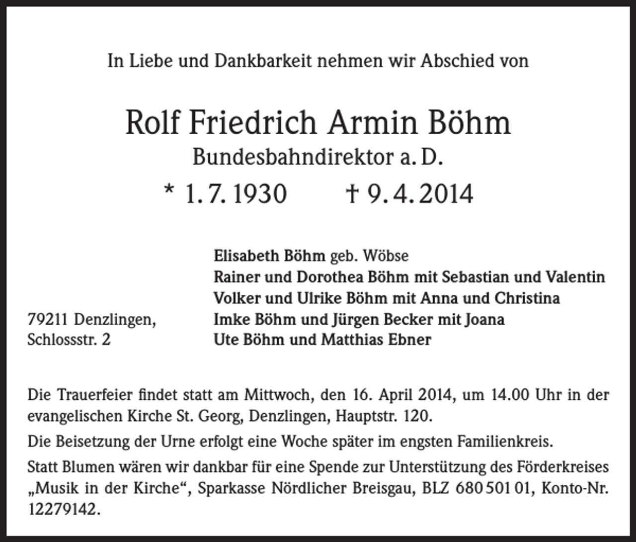 <p>In Liebe und Dankbarkeit nehmen wir Abschied von</p><p>Rolf Friedrich Armin Böhm<br />Bundesbahndirektor a. D.</p><p>* 1. 7. 1930</p><p>79211 Denzlingen,<br />Schlossstr. 2</p><p>† 9. 4. 2014</p><p>Elisabeth Böhm geb. Wöbse<br />Rainer und Dorothea Böhm mit Sebastian und Valentin<br />Volker und Ulrike Böhm mit Anna und Christina<br />Imke Böhm und Jürgen Becker mit Joana<br />Ute Böhm und Matthias Ebner</p><p>Die Trauerfeier findet statt am Mittwoch, den 16. April 2014, um 14.00 Uhr in der<br />evangelischen Kirche St. Georg, Denzlingen, Hauptstr. 120.<br />Die Beisetzung der Urne erfolgt eine Woche später im engsten Familienkreis.<br />Statt Blumen wären wir dankbar für eine Spende zur Unterstützung des Förderkreises<br />„Musik in der Kirche“, Sparkasse Nördlicher Breisgau, BLZ 680 5, Konto-Nr.<br />12279142.</p>