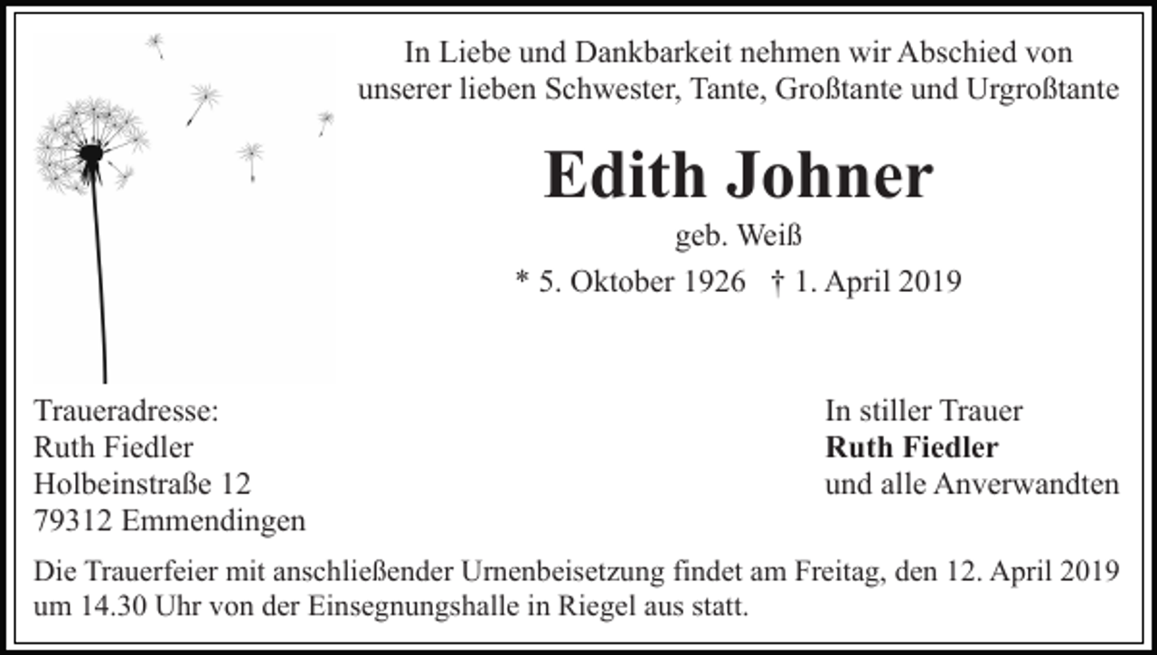 <p>In Liebe und Dankbarkeit nehmen wir Abschied von<br />unserer lieben Schwester, Tante, Großtante und Urgroßtante</p><p>Edith Johner<br />geb. Weiß<br />* 5. Oktober 1926 † 1. April 2019</p><p>Traueradresse:<br />Ruth Fiedler<br />Holbeinstraße 12<br />79312 Emmendingen</p><p>In stiller Trauer<br />Ruth Fiedler<br />und alle Anverwandten</p><p>Die Trauerfeier mit anschließender Urnenbeisetzung findet am Freitag, den 12. April 2019<br />um 14.30 Uhr von der Einsegnungshalle in Riegel aus statt.</p>