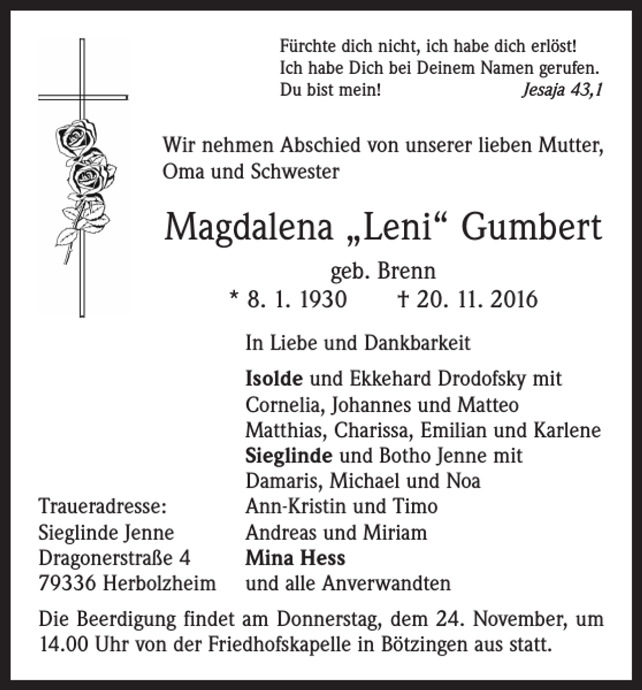 <p>Fürchte dich nicht, ich habe dich erlöst!<br />Ich habe Dich bei Deinem Namen gerufen.<br />Du bist mein!<br />Jesaja 43,1</p><p>Wir nehmen Abschied von unserer lieben Mutter,<br />Oma und Schwester</p><p>Magdalena „Leni“ Gumbert<br />geb. Brenn<br />* 8. 1. 1930 † 20. 11. 2016</p><p>In Liebe und Dankbarkeit</p><p>Traueradresse:<br />Sieglinde Jenne<br />Dragonerstraße 4<br />79336 Herbolzheim</p><p>Isolde und Ekkehard Drodofsky mit<br />Cornelia, Johannes und Matteo<br />Matthias, Charissa, Emilian und Karlene<br />Sieglinde und Botho Jenne mit<br />Damaris, Michael und Noa<br />Ann-Kristin und Timo<br />Andreas und Miriam<br />Mina Hess<br />und alle Anverwandten</p><p>Die Beerdigung findet am Donnerstag, dem 24. November, um<br />14.00 Uhr von der Friedhofskapelle in Bötzingen aus statt.</p>