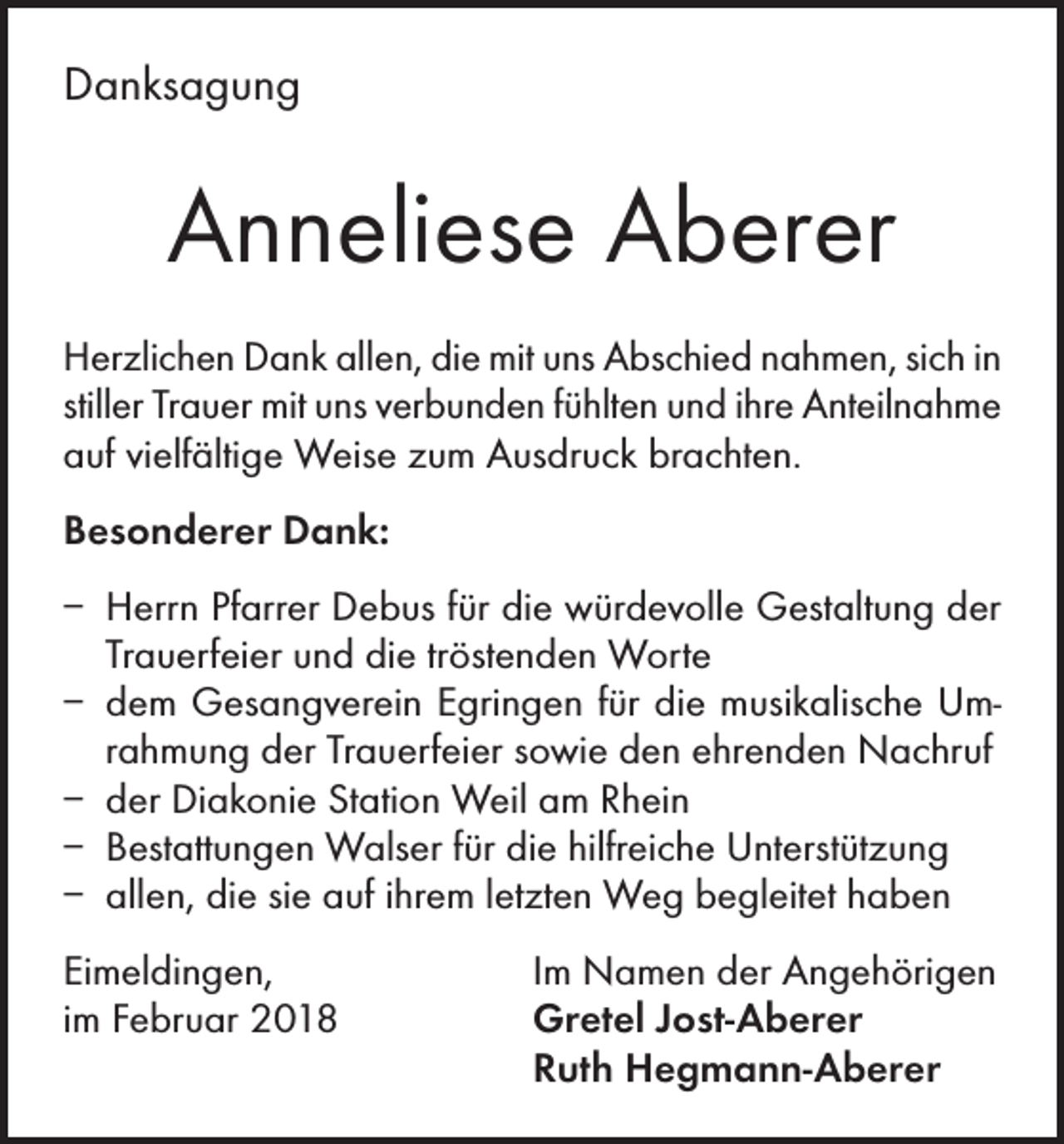 <p>Danksagung</p><p>Anneliese Aberer<br />Herzlichen Dank allen, die mit uns Abschied nahmen, sich in<br />stiller Trauer mit uns verbunden fühlten und ihre Anteilnahme<br />auf vielfältige Weise zum Ausdruck brachten.<br />Besonderer Dank:<br />– Herrn Pfarrer Debus für die würdevolle Gestaltung der<br />Trauerfeier und die tröstenden Worte<br />– dem Gesangverein Egringen für die musikalische Umrahmung der Trauerfeier sowie den ehrenden Nachruf<br />– der Diakonie Station Weil am Rhein<br />– Bestattungen Walser für die hilfreiche Unterstützung<br />– allen, die sie auf ihrem letzten Weg begleitet haben<br />Eimeldingen,<br />im Februar 2018</p><p>Im Namen der Angehörigen<br />Gretel Jost-Aberer<br />Ruth Hegmann-Aberer</p>