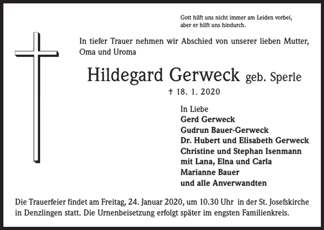 <p>Gott hilft uns nicht immer am Leiden vorbei,<br />aber er hilft uns hindurch.</p><p>In tiefer Trauer nehmen wir Abschied von unserer lieben Mutter,<br />Oma und Uroma</p><p>Hildegard Gerweck geb. Sperle<br />† 18. 1. 2020<br />In Liebe<br />Gerd Gerweck<br />Gudrun Bauer-Gerweck<br />Dr. Hubert und Elisabeth Gerweck<br />Christine und Stephan Isenmann<br />mit Lana, Elna und Carla<br />Marianne Bauer<br />und alle Anverwandten<br />Die Trauerfeier findet am Freitag, 24. Januar 2020, um 10.30 Uhr in der St. Josefskirche<br />in Denzlingen statt. Die Urnenbeisetzung erfolgt später im engsten Familienkreis.</p>