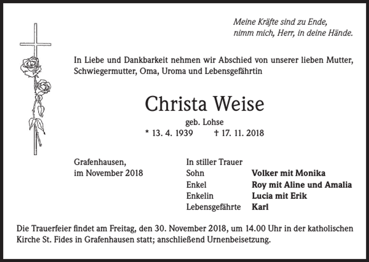 <p>Meine Kräfte sind zu Ende,<br />nimm mich, Herr, in deine Hände.<br />In Liebe und Dankbarkeit nehmen wir Abschied von unserer lieben Mutter,<br />Schwiegermutter, Oma, Uroma und Lebensgefährtin</p><p>Christa Weise<br />geb. Lohse<br />* 13. 4. 1939<br />† 17. 11. 2018</p><p>Grafenhausen,<br />im November 2018</p><p>In stiller Trauer<br />Sohn<br />Enkel<br />Enkelin<br />Lebensgefährte</p><p>Volker mit Monika<br />Roy mit Aline und Amalia<br />Lucia mit Erik<br />Karl</p><p>Die Trauerfeier findet am Freitag, den 30. November 2018, um 14.00 Uhr in der katholischen<br />Kirche St. Fides in Grafenhausen statt; anschließend Urnenbeisetzung.</p>