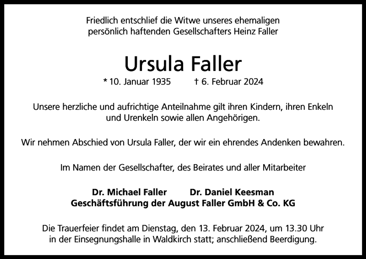 <p>Friedlich entschlief die Witwe unseres ehemaligen<br />persönlich haftenden Gesellschafters Heinz Faller</p><p>Ursula Faller<br />* 10. Januar 1935</p><p>† 6. Februar 2024</p><p>Unsere herzliche und aufrichtige Anteilnahme gilt ihren Kindern, ihren Enkeln<br />und Urenkeln sowie allen Angehörigen.<br />Wir nehmen Abschied von Ursula Faller, der wir ein ehrendes Andenken bewahren.<br />Im Namen der Gesellschafter, des Beirates und aller Mitarbeiter<br />Dr. Michael Faller<br />Dr. Daniel Keesman<br />Geschäftsführung der August Faller GmbH &amp; Co. KG<br />Die Trauerfeier findet am Dienstag, den 13. Februar 2024, um 13.30 Uhr<br />in der Einsegnungshalle in Waldkirch statt; anschließend Beerdigung.</p>