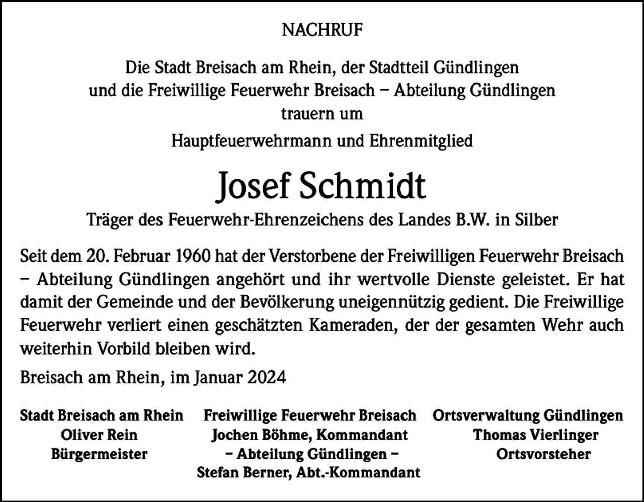 <p>NACHRUF<br />Die Stadt Breisach am Rhein, der Stadtteil Gündlingen<br />und die Freiwillige Feuerwehr Breisach – Abteilung Gündlingen<br />trauern um<br />Hauptfeuerwehrmann und Ehrenmitglied</p><p>Josef Schmidt</p><p>Träger des Feuerwehr-Ehrenzeichens des Landes B.W. in Silber<br />Seit dem 20. Februar 1960 hat der Verstorbene der Freiwilligen Feuerwehr Breisach<br />– Abteilung Gündlingen angehört und ihr wertvolle Dienste geleistet. Er hat<br />damit der Gemeinde und der Bevölkerung uneigennützig gedient. Die Freiwillige<br />Feuerwehr verliert einen geschätzten Kameraden, der der gesamten Wehr auch<br />weiterhin Vorbild bleiben wird.<br />Breisach am Rhein, im Januar 2024<br />Stadt Breisach am Rhein<br />Oliver Rein<br />Bürgermeister</p><p>Freiwillige Feuerwehr Breisach Ortsverwaltung Gündlingen<br />Jochen Böhme, Kommandant<br />Thomas Vierlinger<br />– Abteilung Gündlingen –<br />Ortsvorsteher<br />Stefan Berner, Abt.-Kommandant</p>