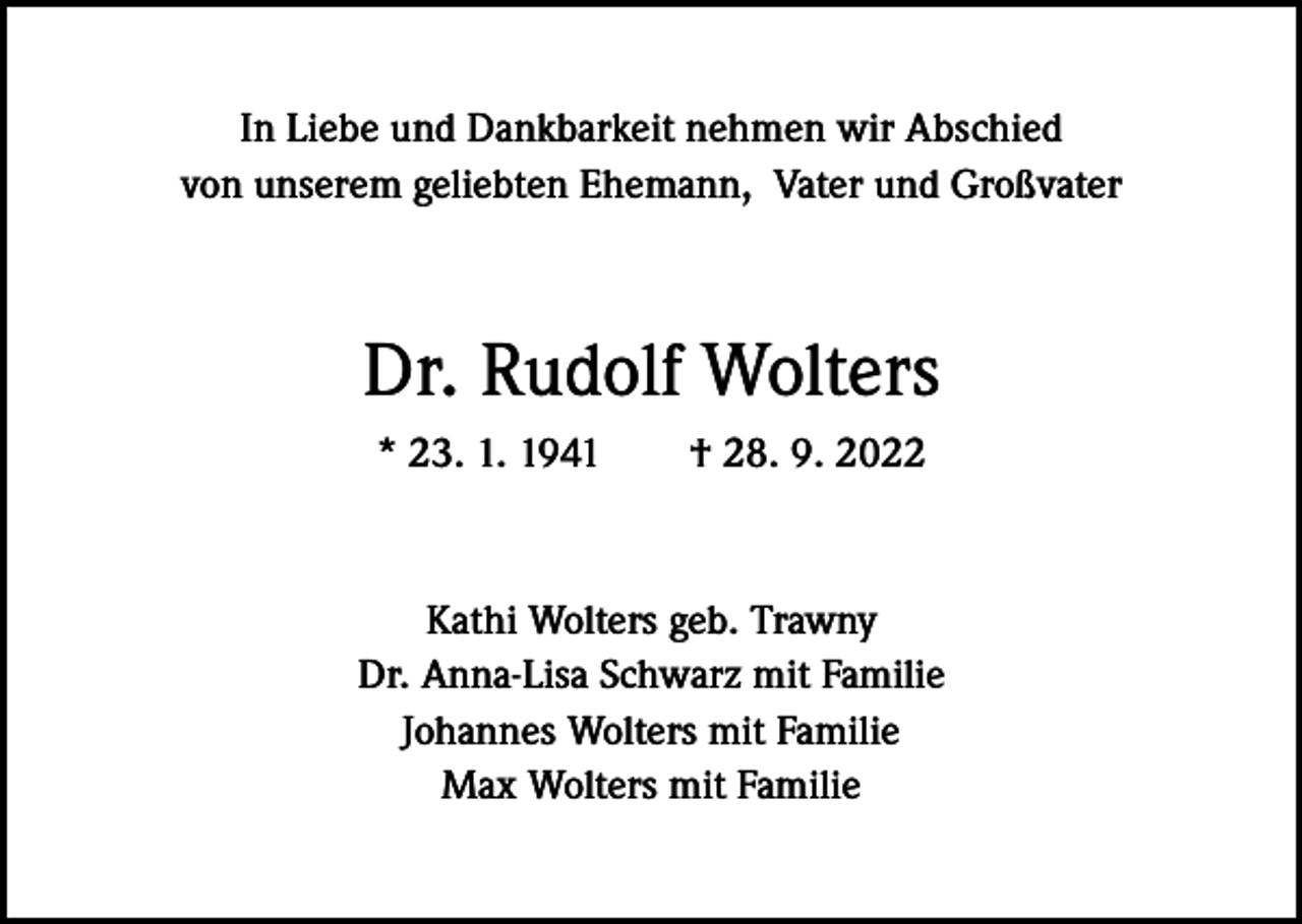 <p>In Liebe und Dankbarkeit nehmen wir Abschied<br />von unserem geliebten Ehemann, Vater und Großvater</p><p>Dr. Rudolf Wolters<br />* 23. 1. 1941 † 28. 9. 2022</p><p>Kathi Wolters geb. Trawny<br />Dr. Anna-Lisa Schwarz mit Familie<br />Johannes Wolters mit Familie<br />Max Wolters mit Familie</p>
