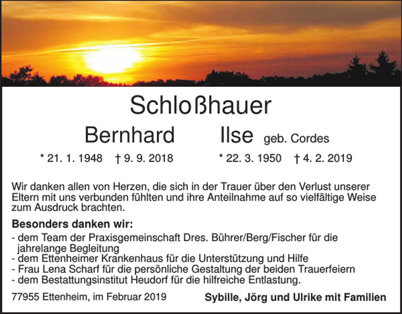<p>Schloßhauer<br />Bernhard<br />* 21. 1. 1948</p><p>† 9. 9. 2018</p><p>Ilse</p><p>geb. Cordes</p><p>* 22. 3. 1950</p><p>† 4. 2. 2019</p><p>Wir danken allen von Herzen, die sich in der Trauer über den Verlust unserer<br />Eltern mit uns verbunden fühlten und ihre Anteilnahme auf so vielfältige Weise<br />zum Ausdruck brachten.</p><p>Besonders danken wir:<br />- dem Team der Praxisgemeinschaft Dres. Bührer/Berg/Fischer für die<br />jahrelange Begleitung<br />- dem Ettenheimer Krankenhaus für die Unterstützung und Hilfe<br />- Frau Lena Scharf für die persönliche Gestaltung der beiden Trauerfeiern<br />- dem Bestattungsinstitut Heudorf für die hilfreiche Entlastung.<br />77955 Ettenheim, im Februar 2019</p><p>Sybille, Jörg und Ulrike mit Familien</p>