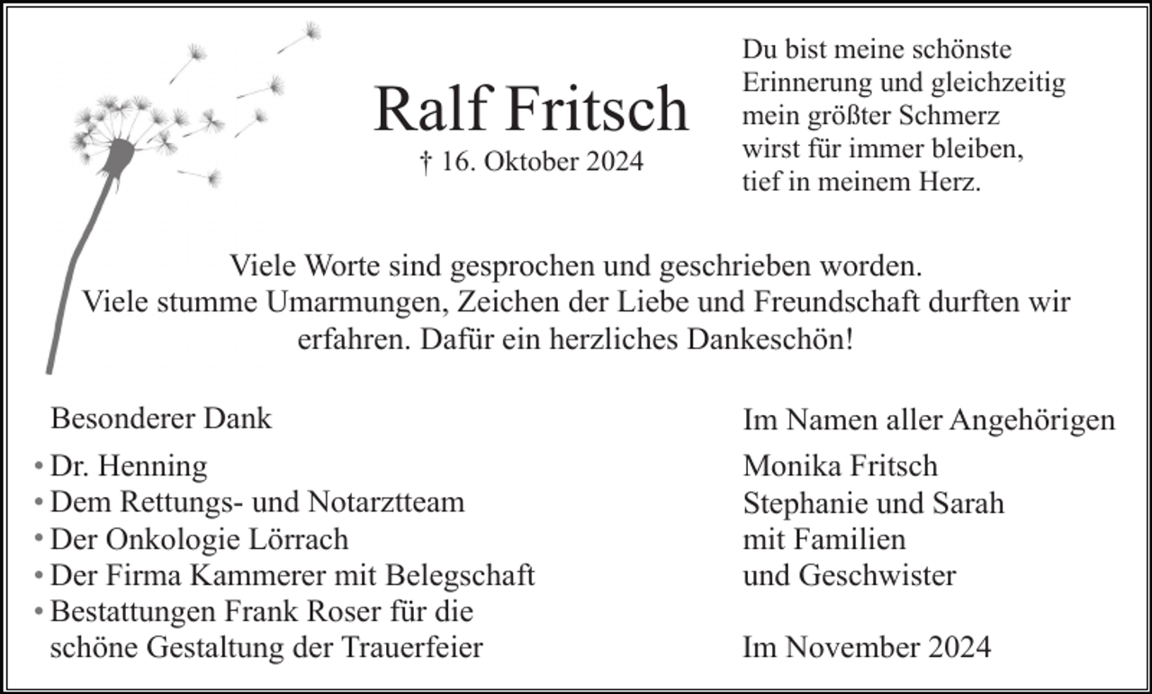 <p>Ralf Fritsch<br />† 16. Oktober 2024</p><p>Du bist meine schönste<br />Erinnerung und gleichzeitig<br />mein größter Schmerz<br />wirst für immer bleiben,<br />tief in meinem Herz.</p><p>Viele Worte sind gesprochen und geschrieben worden.<br />Viele stumme Umarmungen, Zeichen der Liebe und Freundschaft durften wir<br />erfahren. Dafür ein herzliches Dankeschön!<br />Besonderer Dank<br />Dr. Henning<br />Dem Rettungs- und Notarztteam<br />Der Onkologie Lörrach<br />Der Firma Kammerer mit Belegschaft<br />Bestattungen Frank Roser für die<br />schöne Gestaltung der Trauerfeier</p><p>Im Namen aller Angehörigen<br />Monika Fritsch<br />Stephanie und Sarah<br />mit Familien<br />und Geschwister<br />Im November 2024</p>