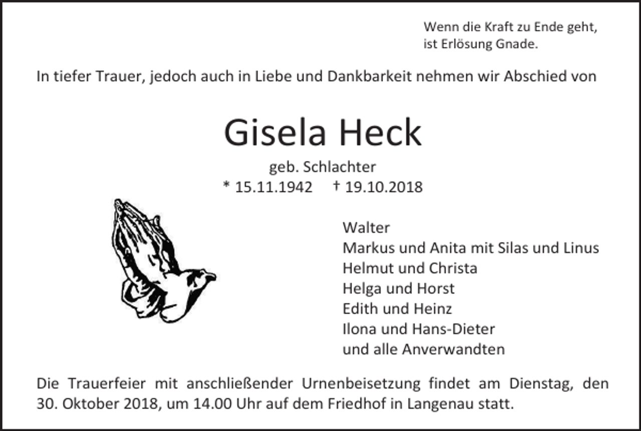 <p>Wenn die Kraft zu Ende geht,<br />ist Erlösung Gnade.</p><p>In tiefer Trauer, jedoch auch in Liebe und Dankbarkeit nehmen wir Abschied von</p><p>Gisela Heck<br />geb. Schlachter<br />* 15.11.1942 † 19.10.2018<br />Walter<br />Markus und Anita mit Silas und Linus<br />Helmut und Christa<br />Helga und Horst<br />Edith und Heinz<br />Ilona und Hans-Dieter<br />und alle Anverwandten<br />Die Trauerfeier mit anschließender Urnenbeisetzung findet am Dienstag, den<br />30. Oktober 2018, um 14.00 Uhr auf dem Friedhof in Langenau statt.</p>