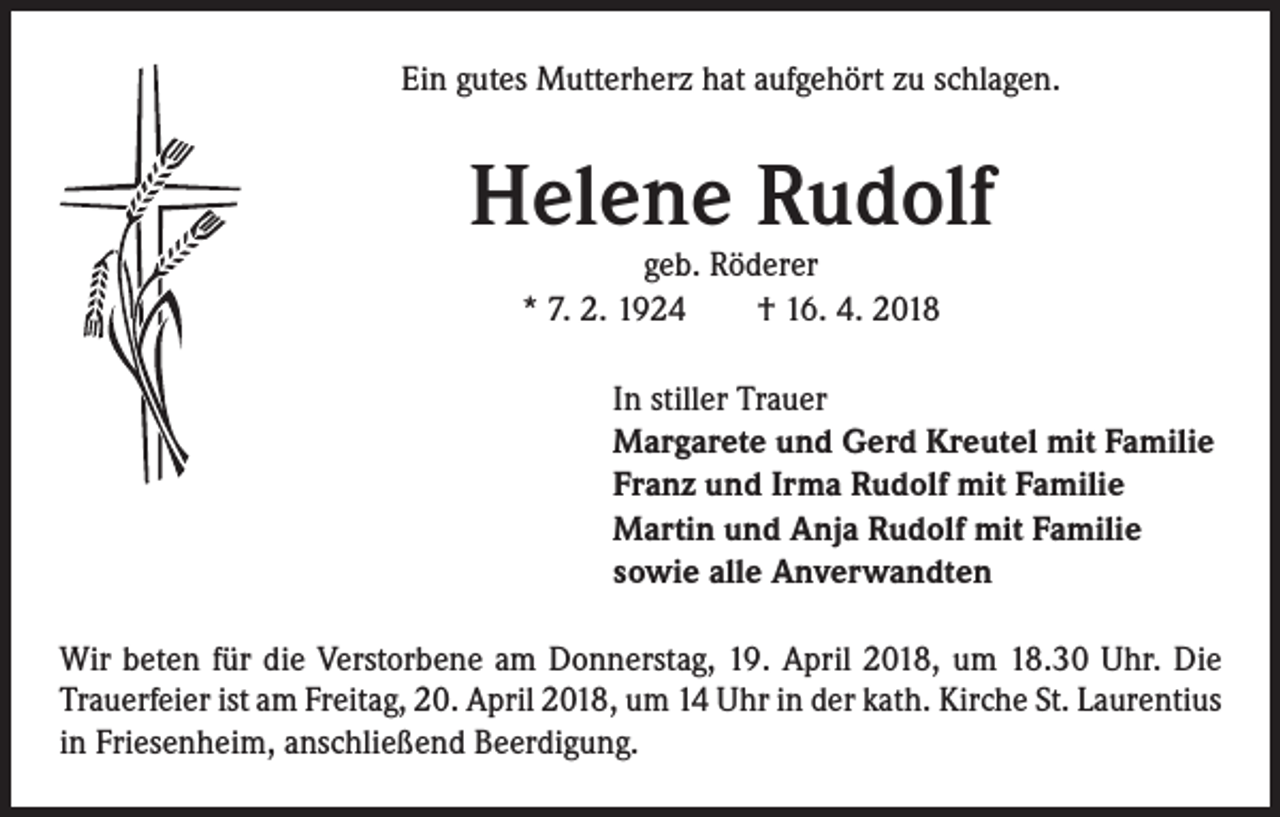 <p>Ein gutes Mutterherz hat aufgehört zu schlagen.</p><p>Helene Rudolf<br />geb. Röderer<br />* 7. 2. 1924 † 16. 4. 2018</p><p>In stiller Trauer<br />Margarete und Gerd Kreutel mit Familie<br />Franz und Irma Rudolf mit Familie<br />Martin und Anja Rudolf mit Familie<br />sowie alle Anverwandten<br />Wir beten für die Verstorbene am Donnerstag, 19. April 2018, um 18.30 Uhr. Die<br />Trauerfeier ist am Freitag, 20. April 2018, um 14 Uhr in der kath. Kirche St. Laurentius<br />in Friesenheim, anschließend Beerdigung.</p>