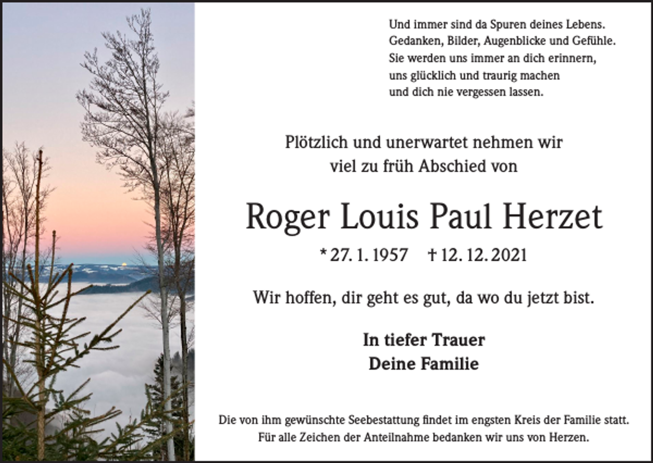<p>Und immer sind da Spuren deines Lebens.<br />Gedanken, Bilder, Augenblicke und Gefühle.<br />Sie werden uns immer an dich erinnern,<br />uns glücklich und traurig machen<br />und dich nie vergessen lassen.</p><p>Plötzlich und unerwartet nehmen wir<br />viel zu früh Abschied von</p><p>Roger Louis Paul Herzet<br />* 27. 1. 1957</p><p>† 12. 12. 2021</p><p>Wir hoffen, dir geht es gut, da wo du jetzt bist.<br />In tiefer Trauer<br />Deine Familie<br />Die von ihm gewünschte Seebestattung findet im engsten Kreis der Familie statt.<br />Für alle Zeichen der Anteilnahme bedanken wir uns von Herzen.</p>
