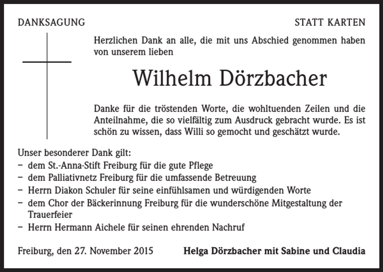<p>DANKSAGUNG</p><p>STATT KARTEN<br />Herzlichen Dank an alle, die mit uns Abschied genommen haben<br />von unserem lieben</p><p>Wilhelm Dörzbacher<br />Danke für die tröstenden Worte, die wohltuenden Zeilen und die<br />Anteilnahme, die so vielfältig zum Ausdruck gebracht wurde. Es ist<br />schön zu wissen, dass Willi so gemocht und geschätzt wurde.<br />Unser besonderer Dank gilt:<br />– dem St.-Anna-Stift Freiburg für die gute Pflege<br />– dem Palliativnetz Freiburg für die umfassende Betreuung<br />– Herrn Diakon Schuler für seine einfühlsamen und würdigenden Worte<br />– dem Chor der Bäckerinnung Freiburg für die wunderschöne Mitgestaltung der<br />Trauerfeier<br />– Herrn Hermann Aichele für seinen ehrenden Nachruf<br />Freiburg, den 27. November 2015</p><p>Helga Dörzbacher mit Sabine und Claudia</p>