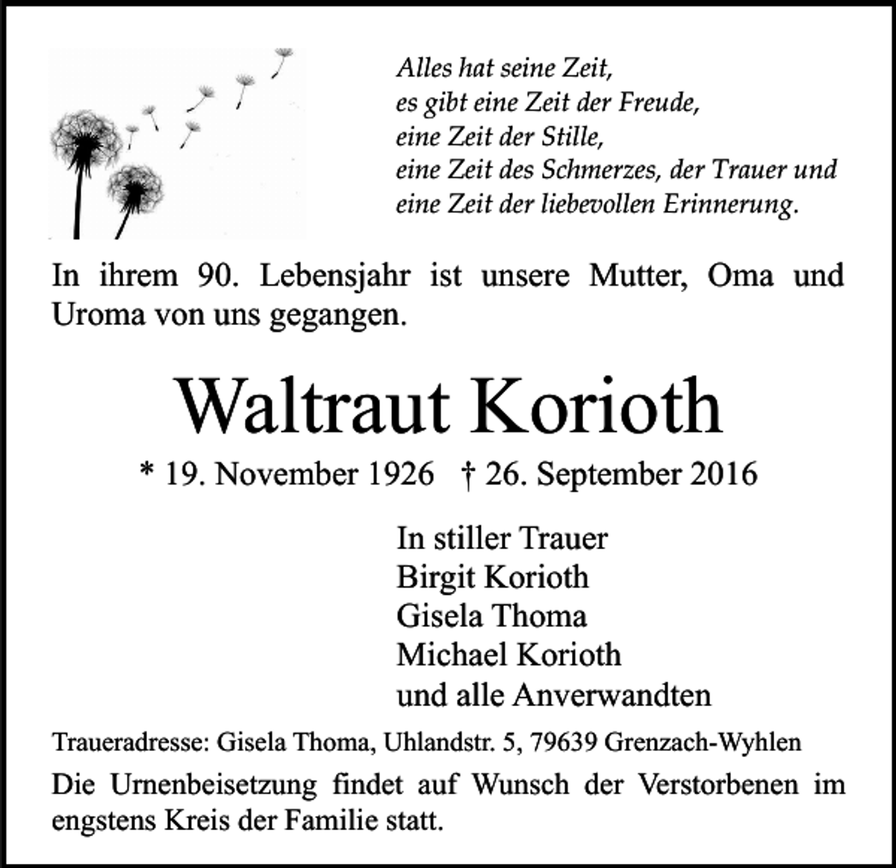 <p>Alles hat seine Zeit,<br />es gibt eine Zeit der Freude,<br />eine Zeit der Stille,<br />eine Zeit des Schmerzes, der Trauer und<br />eine Zeit der liebevollen Erinnerung.</p><p>In ihrem 90. Lebensjahr ist unsere Mutter, Oma und<br />Uroma von uns gegangen.</p><p>Waltraut Korioth<br />* 19. November 1926 † 26. September 2016<br />In stiller Trauer<br />Birgit Korioth<br />Gisela Thoma<br />Michael Korioth<br />und alle Anverwandten<br />Traueradresse: Gisela Thoma, Uhlandstr. 5, 79639 Grenzach-Wyhlen</p><p>Die Urnenbeisetzung findet auf Wunsch der Verstorbenen im<br />engstens Kreis der Familie statt.</p>