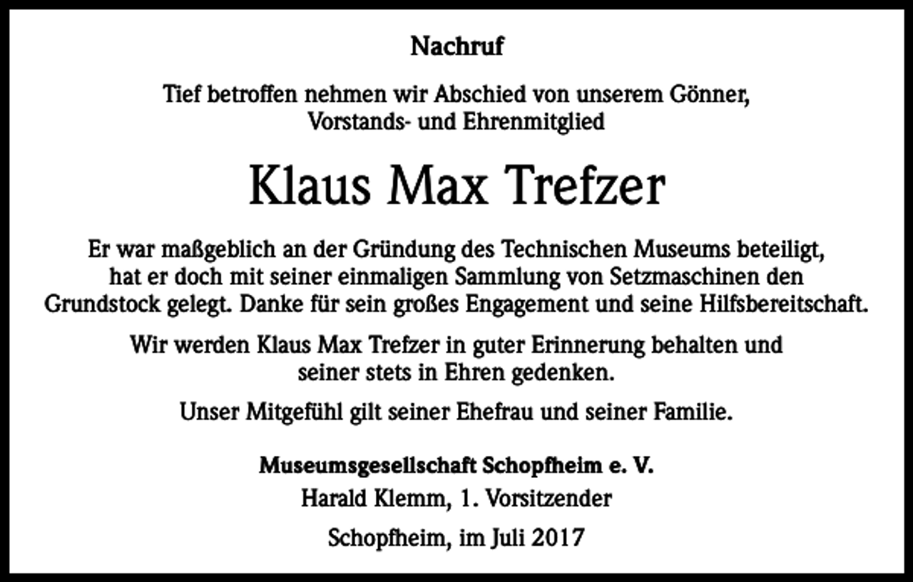 <p>Nachruf<br />Tief betroffen nehmen wir Abschied von unserem Gönner,<br />Vorstands- und Ehrenmitglied</p><p>Klaus Max Trefzer<br />Er war maßgeblich an der Gründung des Technischen Museums beteiligt,<br />hat er doch mit seiner einmaligen Sammlung von Setzmaschinen den<br />Grundstock gelegt. Danke für sein großes Engagement und seine Hilfsbereitschaft.<br />Wir werden Klaus Max Trefzer in guter Erinnerung behalten und<br />seiner stets in Ehren gedenken.<br />Unser Mitgefühl gilt seiner Ehefrau und seiner Familie.<br />Museumsgesellschaft Schopfheim e. V.<br />Harald Klemm, 1. Vorsitzender<br />Schopfheim, im Juli 2017</p>
