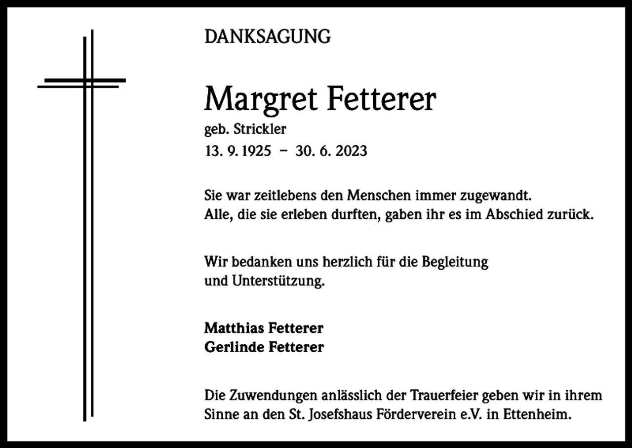<p>DANKSAGUNG</p><p>Margret Fetterer<br />geb. Strickler<br />13. 9. 1925 – 30. 6. 2023<br />Sie war zeitlebens den Menschen immer zugewandt.<br />Alle, die sie erleben durften, gaben ihr es im Abschied zurück.<br />Wir bedanken uns herzlich für die Begleitung<br />und Unterstützung.<br />Matthias Fetterer<br />Gerlinde Fetterer<br />Die Zuwendungen anlässlich der Trauerfeier geben wir in ihrem<br />Sinne an den St. Josefshaus Förderverein e.V. in Ettenheim.</p>