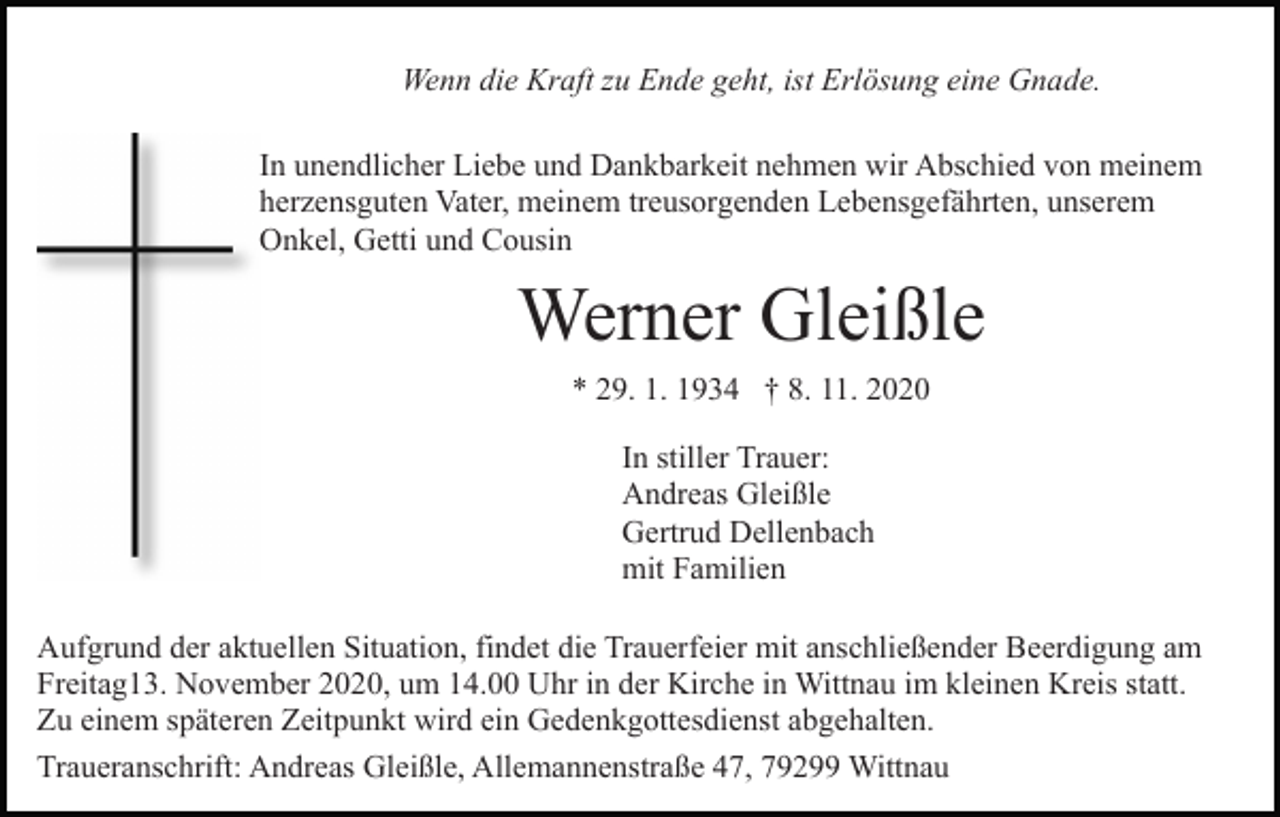 <p>Wenn die Kraft zu Ende geht, ist Erlösung eine Gnade.<br />In unendlicher Liebe und Dankbarkeit nehmen wir Abschied von meinem<br />herzensguten Vater, meinem treusorgenden Lebensgefährten, unserem<br />Onkel, Getti und Cousin</p><p>Werner Gleißle<br />* 29. 1. 1934 † 8. 11. 2020<br />In stiller Trauer:<br />Andreas Gleißle<br />Gertrud Dellenbach<br />mit Familien<br />Aufgrund der aktuellen Situation, findet die Trauerfeier mit anschließender Beerdigung am<br />Freitag13. November 2020, um 14.00 Uhr in der Kirche in Wittnau im kleinen Kreis statt.<br />Zu einem späteren Zeitpunkt wird ein Gedenkgottesdienst abgehalten.<br />Traueranschrift: Andreas Gleißle, Allemannenstraße 47, 79299 Wittnau</p>