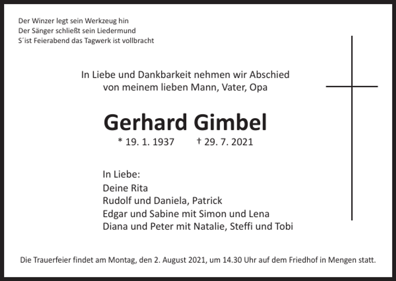 <p>Der Winzer legt sein Werkzeug hin<br />Der Sänger schließt sein Liedermund<br />S´ist Feierabend das Tagwerk ist vollbracht</p><p>In Liebe und Dankbarkeit nehmen wir Abschied<br />von meinem lieben Mann, Vater, Opa</p><p>Gerhard Gimbel<br />* 19. 1. 1937 † 29. 7. 2021</p><p>In Liebe:<br />Deine Rita<br />Rudolf und Daniela, Patrick<br />Edgar und Sabine mit Simon und Lena<br />Diana und Peter mit Natalie, Steffi und Tobi<br />Die Trauerfeier findet am Montag, den 2. August 2021, um 14.30 Uhr auf dem Friedhof in Mengen statt.</p>
