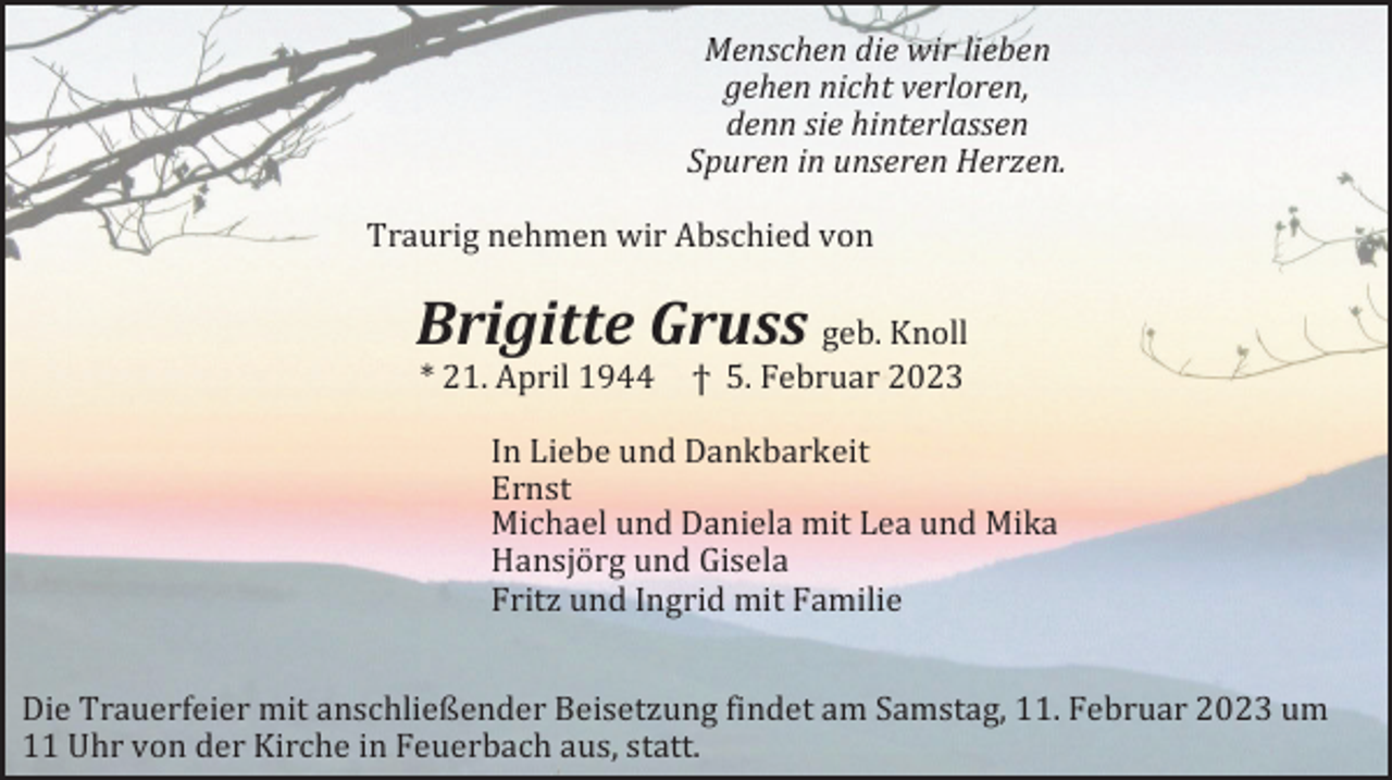 <p>Menschen die wir lieben<br />gehen nicht verloren,<br />denn sie hinterlassen<br />Spuren in unseren Herzen.<br />Traurig nehmen wir Abschied von</p><p>Brigitte Gruss geb. Knoll<br />* 21. April 1944</p><p>ϯ 5. Februar 2023</p><p>In Liebe und Dankbarkeit<br />Ernst<br />Michael und Daniela mit Lea und Mika<br />Hansjörg und Gisela<br />Fritz und Ingrid mit Familie<br />Die Trauerfeier mit anschließender Beisetzung findet am Samstag, 11. Februar 2023 um<br />11 Uhr von der Kirche in Feuerbach aus, statt.</p>