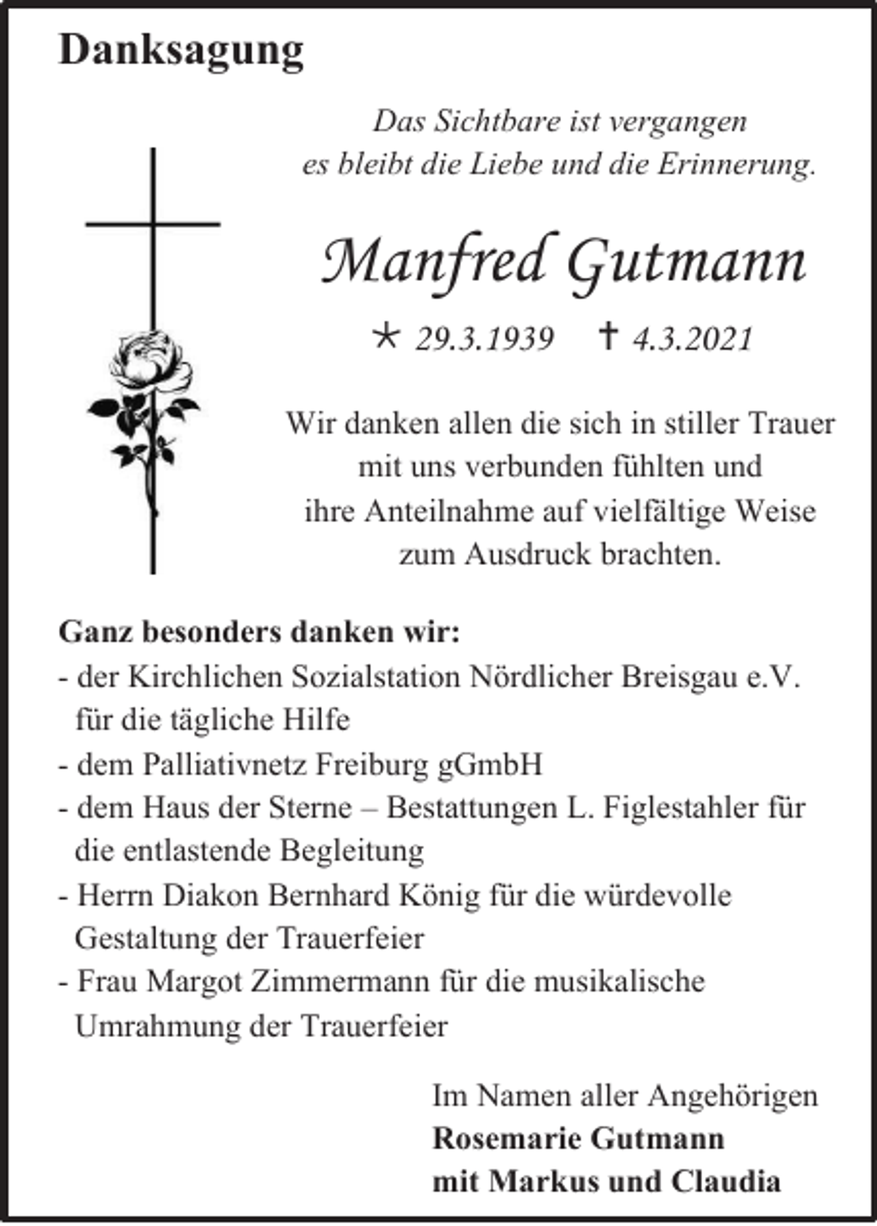 <p>Danksagung<br />Das Sichtbare ist vergangen<br />es bleibt die Liebe und die Erinnerung.</p><p>Manfred Gutmann<br /> 29.3.1939</p><p> 4.3.2021</p><p>Wir danken allen die sich in stiller Trauer<br />mit uns verbunden fühlten und<br />ihre Anteilnahme auf vielfältige Weise<br />zum Ausdruck brachten.<br />Ganz besonders danken wir:<br />- der Kirchlichen Sozialstation Nördlicher Breisgau e.V.<br />für die tägliche Hilfe<br />- dem Palliativnetz Freiburg gGmbH<br />- dem Haus der Sterne – Bestattungen L. Figlestahler für<br />die entlastende Begleitung<br />- Herrn Diakon Bernhard König für die würdevolle<br />Gestaltung der Trauerfeier<br />- Frau Margot Zimmermann für die musikalische<br />Umrahmung der Trauerfeier<br />Im Namen aller Angehörigen<br />Rosemarie Gutmann<br />mit Markus und Claudia</p>