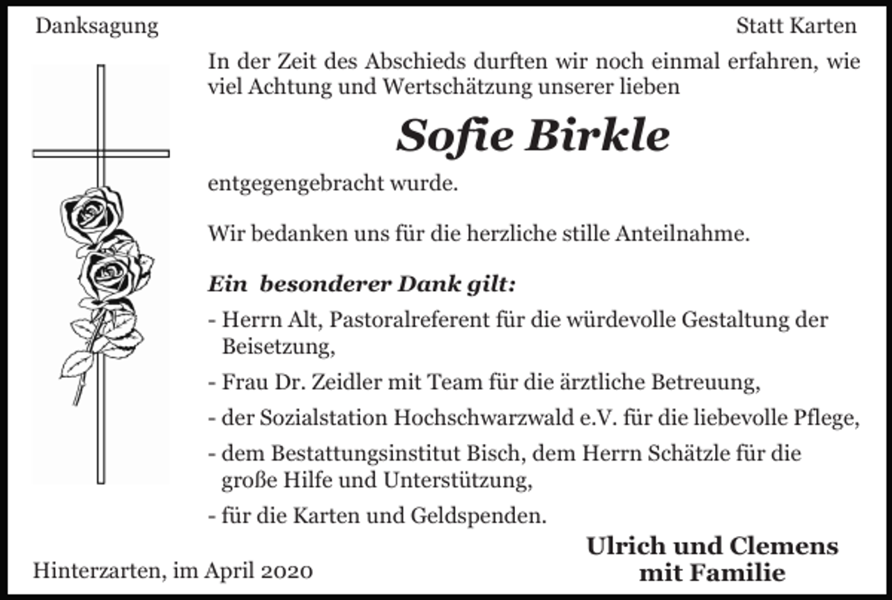 <p>Danksagung</p><p>Statt Karten<br />In der Zeit des Abschieds durften wir noch einmal erfahren, wie<br />viel Achtung und Wertschätzung unserer lieben</p><p>Sofie Birkle<br />entgegengebracht wurde.<br />Wir bedanken uns für die herzliche stille Anteilnahme.<br />Ein besonderer Dank gilt:<br />- Herrn Alt, Pastoralreferent für die würdevolle Gestaltung der<br />Beisetzung,<br />- Frau Dr. Zeidler mit Team für die ärztliche Betreuung,<br />- der Sozialstation Hochschwarzwald e.V. für die liebevolle Pflege,<br />- dem Bestattungsinstitut Bisch, dem Herrn Schätzle für die<br />große Hilfe und Unterstützung,<br />- für die Karten und Geldspenden.<br />Hinterzarten, im April 2020</p><p>Ulrich und Clemens<br />mit Familie</p>