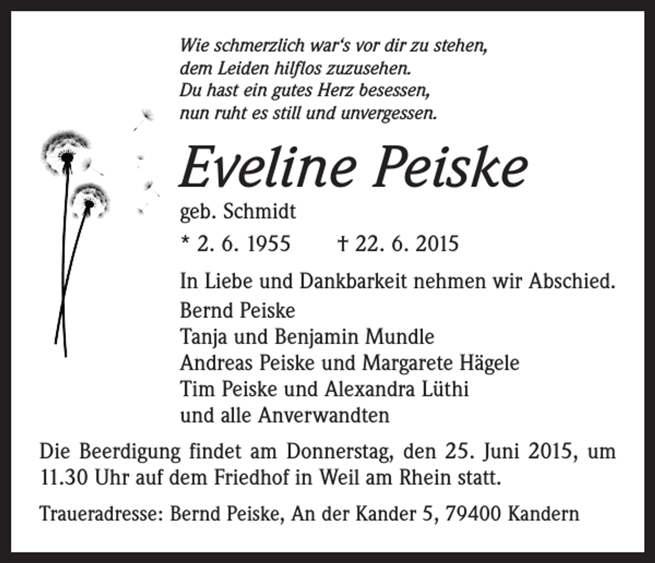 <p>Wie schmerzlich war‘s vor dir zu stehen,<br />dem Leiden hilflos zuzusehen.<br />Du hast ein gutes Herz besessen,<br />nun ruht es still und unvergessen.</p><p>Eveline Peiske<br />geb. Schmidt<br />* 2. 6. 1955 † 22. 6. 2015</p><p>In Liebe und Dankbarkeit nehmen wir Abschied.<br />Bernd Peiske<br />Tanja und Benjamin Mundle<br />Andreas Peiske und Margarete Hägele<br />Tim Peiske und Alexandra Lüthi<br />und alle Anverwandten<br />Die Beerdigung findet am Donnerstag, den 25. Juni 2015, um<br />11.30 Uhr auf dem Friedhof in Weil am Rhein statt.<br />Traueradresse: Bernd Peiske, An der Kander 5, 79400 Kandern</p>