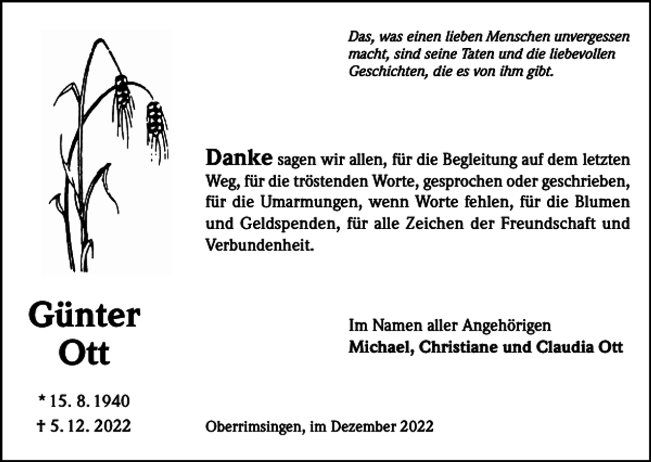 <p>Das, was einen lieben Menschen unvergessen<br />macht, sind seine Taten und die liebevollen<br />Geschichten, die es von ihm gibt.</p><p>Danke sagen wir allen, für die Begleitung auf dem letzten<br />Weg, für die tröstenden Worte, gesprochen oder geschrieben,<br />für die Umarmungen, wenn Worte fehlen, für die Blumen<br />und Geldspenden, für alle Zeichen der Freundschaft und<br />Verbundenheit.</p><p>Günter<br />Ott<br />* 15. 8. 1940<br />† 5. 12. 2022</p><p>Im Namen aller Angehörigen<br />Michael, Christiane und Claudia Ott</p><p>Oberrimsingen, im Dezember 2022</p>