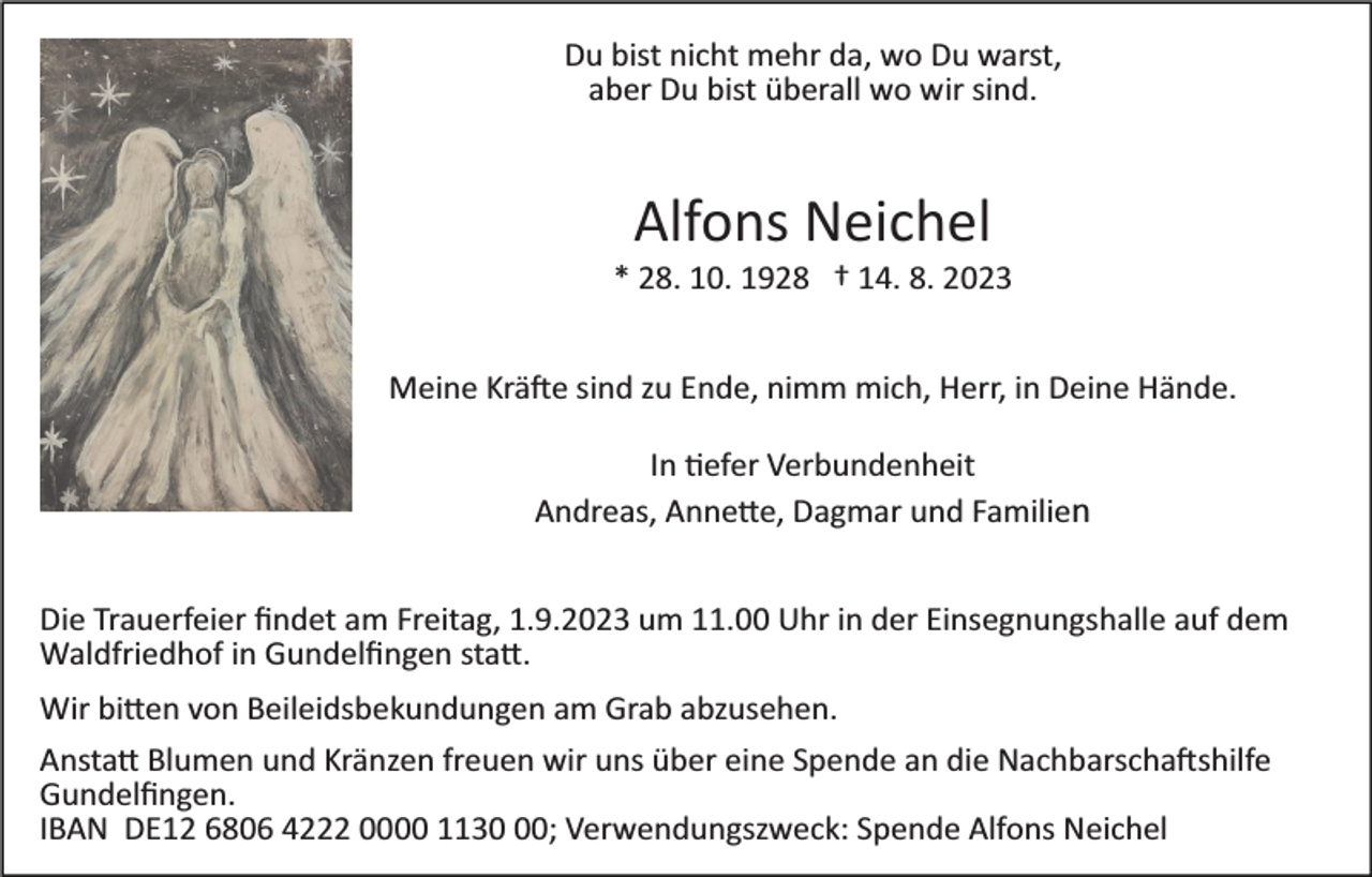 <p>Du bist nicht mehr da, wo Du warst,<br />aber Du bist überall wo wir sind.</p><p>Alfons Neichel<br />* 28. 10. 1928 † 14. 8. 2023<br />Meine Kräfte sind zu Ende, nimm mich, Herr, in Deine Hände.<br />In tiefer Verbundenheit<br />Andreas, Annette, Dagmar und Familien<br />Die Trauerfeier ﬁndet am Freitag, 1.9.2023 um 11.00 Uhr in der Einsegnungshalle auf dem<br />Waldfriedhof in Gundelﬁngen statt.<br />Wir bitten von Beileidsbekundungen am Grab abzusehen.<br />Anstatt Blumen und Kränzen freuen wir uns über eine Spende an die Nachbarschaftshilfe<br />Gundelﬁngen.<br />IBAN DE12 6806 4222 0000 1130; Verwendungszweck: Spende Alfons Neichel</p>
