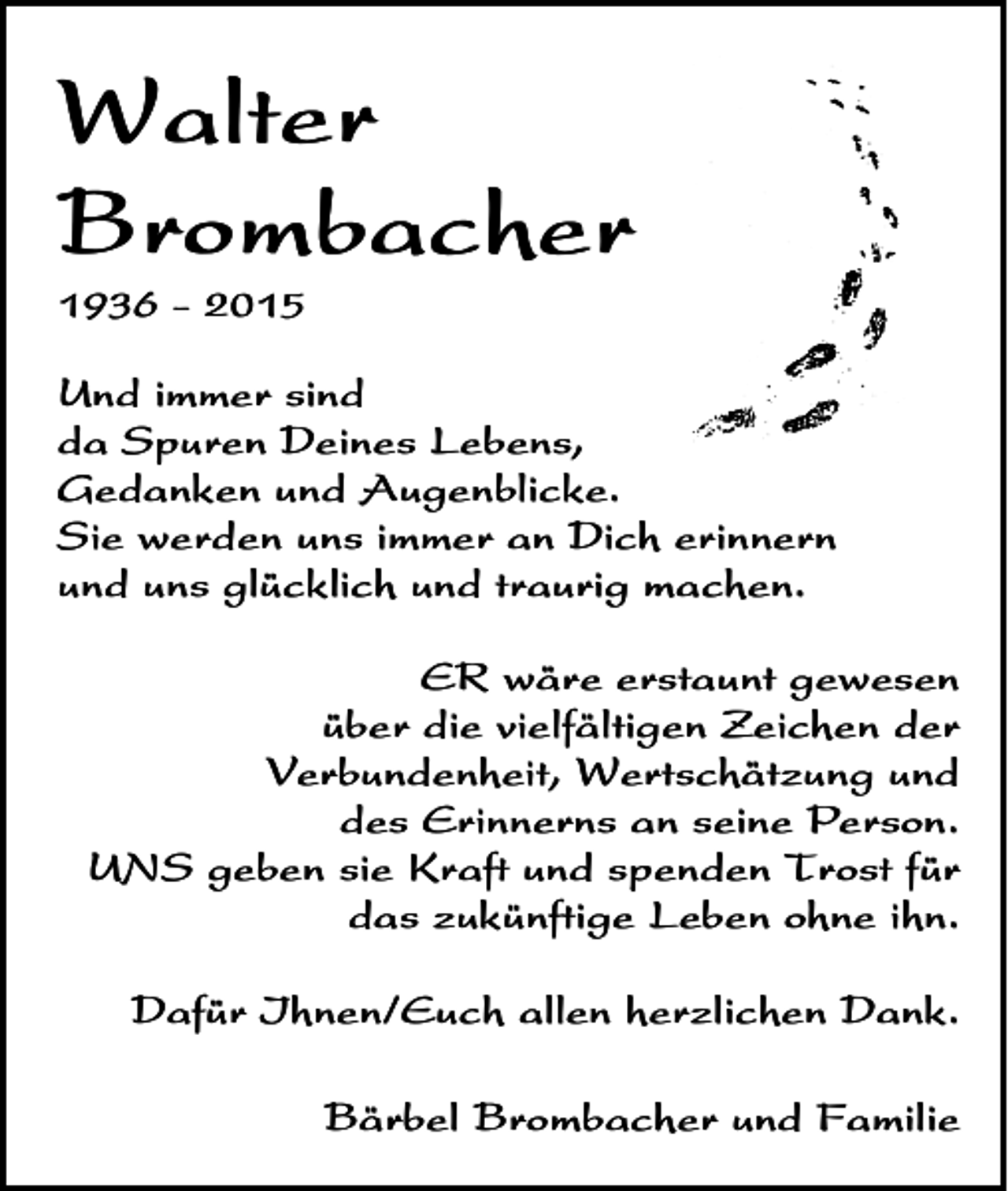 <p>Walter<br />Brombacher<br />1936 - 2015</p><p>Und immer sind<br />da Spuren Deines Lebens,<br />Gedanken und Augenblicke.<br />Sie werden uns immer an Dich erinnern<br />und uns glücklich und traurig machen.<br />ER wäre erstaunt gewesen<br />über die vielfältigen Zeichen der<br />Verbundenheit, Wertschätzung und<br />des Erinnerns an seine Person.<br />UNS geben sie Kraft und spenden Trost für<br />das zukünftige Leben ohne ihn.<br />Dafür Ihnen/Euch allen herzlichen Dank.<br />Bärbel Brombacher und Familie</p>