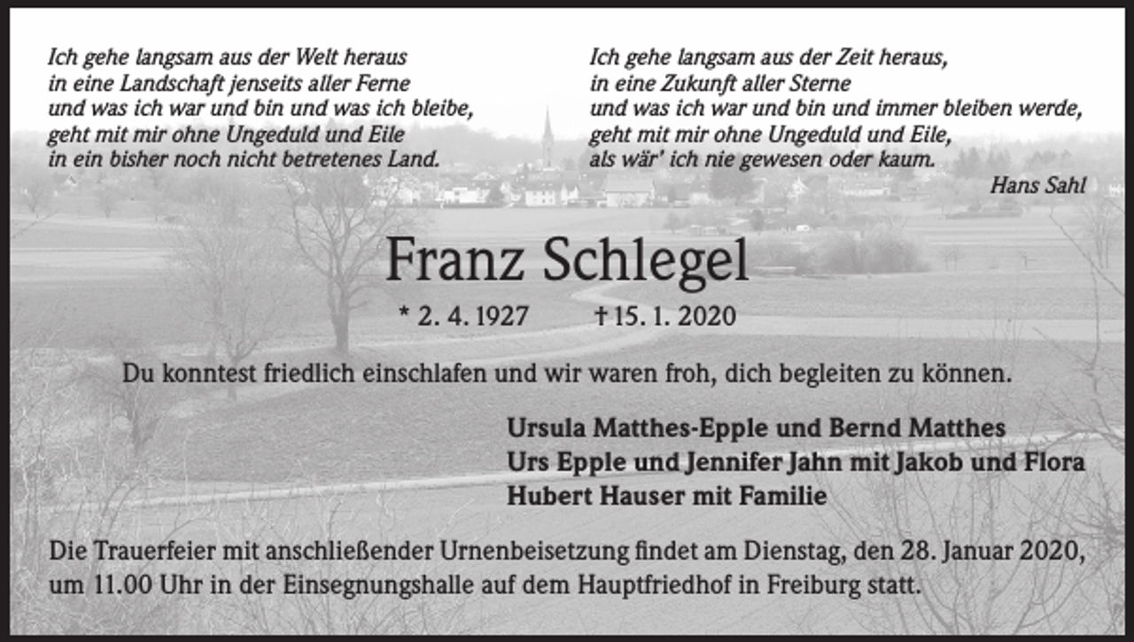 <p>Ich gehe langsam aus der Welt heraus<br />in eine Landschaft jenseits aller Ferne<br />und was ich war und bin und was ich bleibe,<br />geht mit mir ohne Ungeduld und Eile<br />in ein bisher noch nicht betretenes Land.</p><p>Ich gehe langsam aus der Zeit heraus,<br />in eine Zukunft aller Sterne<br />und was ich war und bin und immer bleiben werde,<br />geht mit mir ohne Ungeduld und Eile,<br />als wär’ ich nie gewesen oder kaum.<br />Hans Sahl</p><p>Franz Schlegel<br />* 2. 4. 1927</p><p>† 15. 1. 2020</p><p>Du konntest friedlich einschlafen und wir waren froh, dich begleiten zu können.<br />Ursula Matthes-Epple und Bernd Matthes<br />Urs Epple und Jennifer Jahn mit Jakob und Flora<br />Hubert Hauser mit Familie<br />Die Trauerfeier mit anschließender Urnenbeisetzung findet am Dienstag, den 28. Januar 2020,<br />um 11.00 Uhr in der Einsegnungshalle auf dem Hauptfriedhof in Freiburg statt.</p>