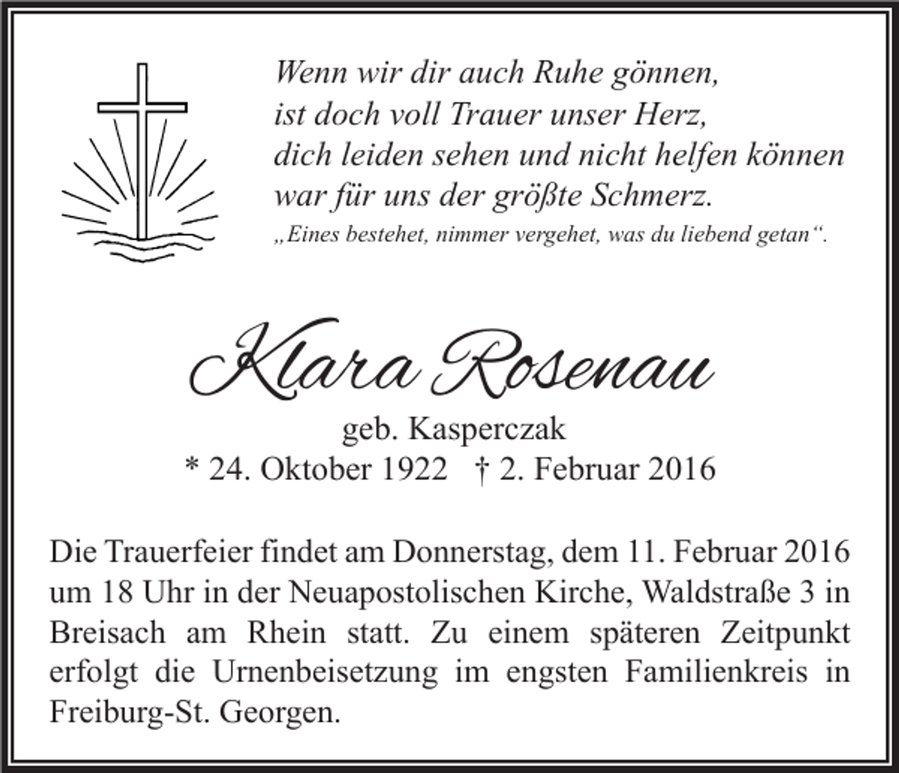 <p>Wenn wir dir auch Ruhe gönnen,<br />ist doch voll Trauer unser Herz,<br />dich leiden sehen und nicht helfen können<br />war für uns der größte Schmerz.<br />„Eines bestehet, nimmer vergehet, was du liebend getan“.</p><p>Klara Rosenau</p><p>geb. Kasperczak<br />* 24. Oktober 1922 † 2. Februar 2016<br />Die Trauerfeier findet am Donnerstag, dem 11. Februar 2016<br />um 18 Uhr in der Neuapostolischen Kirche, Waldstraße 3 in<br />Breisach am Rhein statt. Zu einem späteren Zeitpunkt<br />erfolgt die Urnenbeisetzung im engsten Familienkreis in<br />Freiburg-St. Georgen.</p>