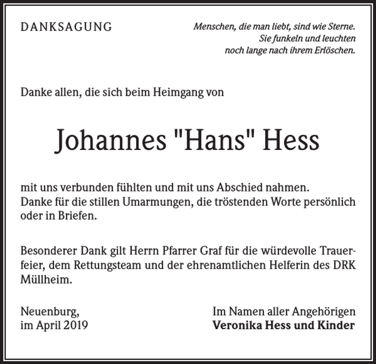 <p>DANK SAGU NG</p><p>Menschen, die man liebt, sind wie Sterne.<br />Sie funkeln und leuchten<br />noch lange nach ihrem Erlöschen.</p><p>Danke allen, die sich beim Heimgang von</p><p>Johannes "Hans" Hess<br />mit uns verbunden fühlten und mit uns Abschied nahmen.<br />Danke für die stillen Umarmungen, die tröstenden Worte persönlich<br />oder in Briefen.<br />Besonderer Dank gilt Herrn Pfarrer Graf für die würdevolle Trauerfeier, dem Rettungsteam und der ehrenamtlichen Helferin des DRK<br />Müllheim.<br />Neuenburg,<br />im April 2019</p><p>Im Namen aller Angehörigen<br />Veronika Hess und Kinder</p>