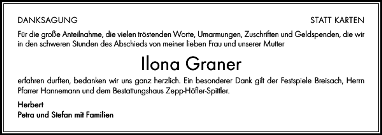 <p>DANKSAGUNG</p><p>STATT KARTEN</p><p>Für die große Anteilnahme, die vielen tröstenden Worte, Umarmungen, Zuschriften und Geldspenden, die wir<br />in den schweren Stunden des Abschieds von meiner lieben Frau und unserer Mutter</p><p>Ilona Graner<br />erfahren durften, bedanken wir uns ganz herzlich. Ein besonderer Dank gilt der Festspiele Breisach, Herrn<br />Pfarrer Hannemann und dem Bestattungshaus Zepp-Höfler-Spittler.<br />Herbert<br />Petra und Stefan mit Familien</p>