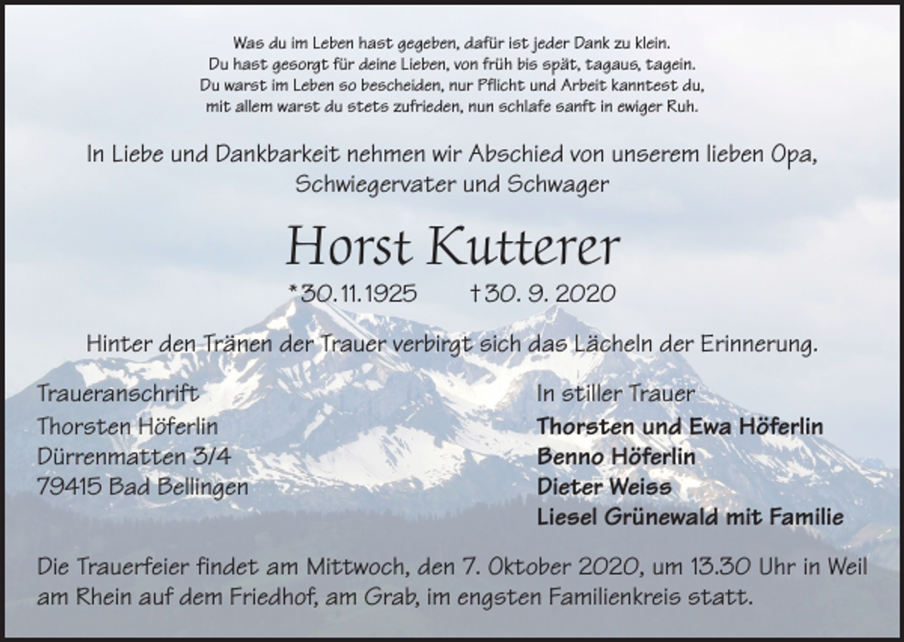 <p>Was du im Leben hast gegeben, dafür ist jeder Dank zu klein.<br />Du hast gesorgt für deine Lieben, von früh bis spät, tagaus, tagein.<br />Du warst im Leben so bescheiden, nur Pflicht und Arbeit kanntest du,<br />mit allem warst du stets zufrieden, nun schlafe sanft in ewiger Ruh.</p><p>In Liebe und Dankbarkeit nehmen wir Abschied von unserem lieben Opa,<br />Schwiegervater und Schwager</p><p>Horst Kutterer<br />* 30. 11. 1925 † 30. 9. 2020</p><p>Hinter den Tränen der Trauer verbirgt sich das Lächeln der Erinnerung.<br />Traueranschrift<br />Thorsten Höferlin<br />Dürrenmatten 3/4<br />79415 Bad Bellingen</p><p>In stiller Trauer<br />Thorsten und Ewa Höferlin<br />Benno Höferlin<br />Dieter Weiss<br />Liesel Grünewald mit Familie</p><p>Die Trauerfeier findet am Mittwoch, den 7. Oktober 2020, um 13.30 Uhr in Weil<br />am Rhein auf dem Friedhof, am Grab, im engsten Familienkreis statt.</p>